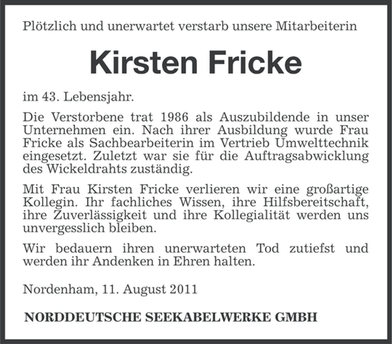 <p>Plötzlich und unerwartet verstarb unsere Mitarbeiterin</p><p>Kirsten Fricke<br />im 43. Lebensjahr.<br />Die Verstorbene trat 1986 als Auszubildende in unser<br />Unternehmen ein. Nach ihrer Ausbildung wurde Frau<br />Fricke als Sachbearbeiterin im Vertrieb Umwelttechnik<br />eingesetzt. Zuletzt war sie für die Auftragsabwicklung<br />des Wickeldrahts zuständig.<br />Mit Frau Kirsten Fricke verlieren wir eine großartige<br />Kollegin. Ihr fachliches Wissen, ihre Hilfsbereitschaft,<br />ihre Zuverlässigkeit und ihre Kollegialität werden uns<br />unvergesslich bleiben.<br />Wir bedauern ihren unerwarteten Tod zutiefst und<br />werden ihr Andenken in Ehren halten.<br />Nordenham, 11. August 2011<br />NORDDEUTSCHE SEEKABELWERKE GMBH</p>