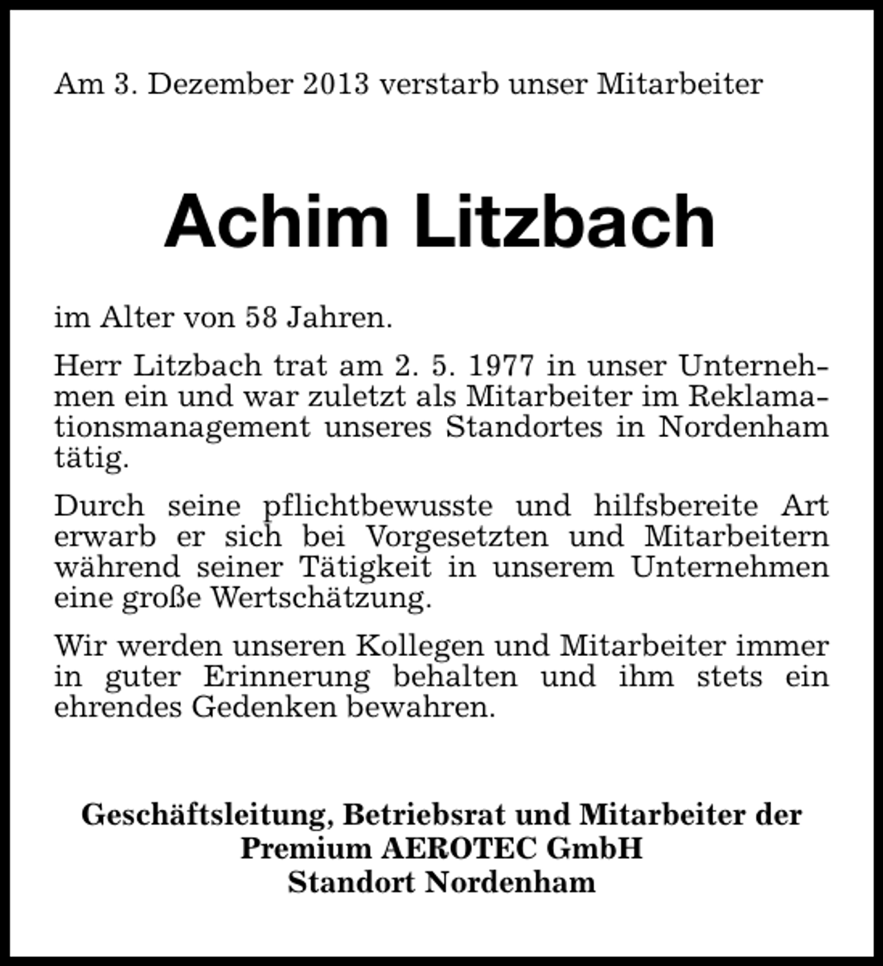 <p>Am 3. Dezember 2013 verstarb unser Mitarbeiter</p><p>Achim Litzbach<br />im Alter von 58 Jahren.<br />Herr Litzbach trat am 2. 5. 1977 in unser Unternehmen ein und war zuletzt als Mitarbeiter im Reklamationsmanagement unseres Standortes in Nordenham<br />tätig.<br />Durch seine pflichtbewusste und hilfsbereite Art<br />erwarb er sich bei Vorgesetzten und Mitarbeitern<br />während seiner Tätigkeit in unserem Unternehmen<br />eine große Wertschätzung.<br />Wir werden unseren Kollegen und Mitarbeiter immer<br />in guter Erinnerung behalten und ihm stets ein<br />ehrendes Gedenken bewahren.<br />Geschäftsleitung, Betriebsrat und Mitarbeiter der<br />Premium AEROTEC GmbH<br />Standort Nordenham</p>