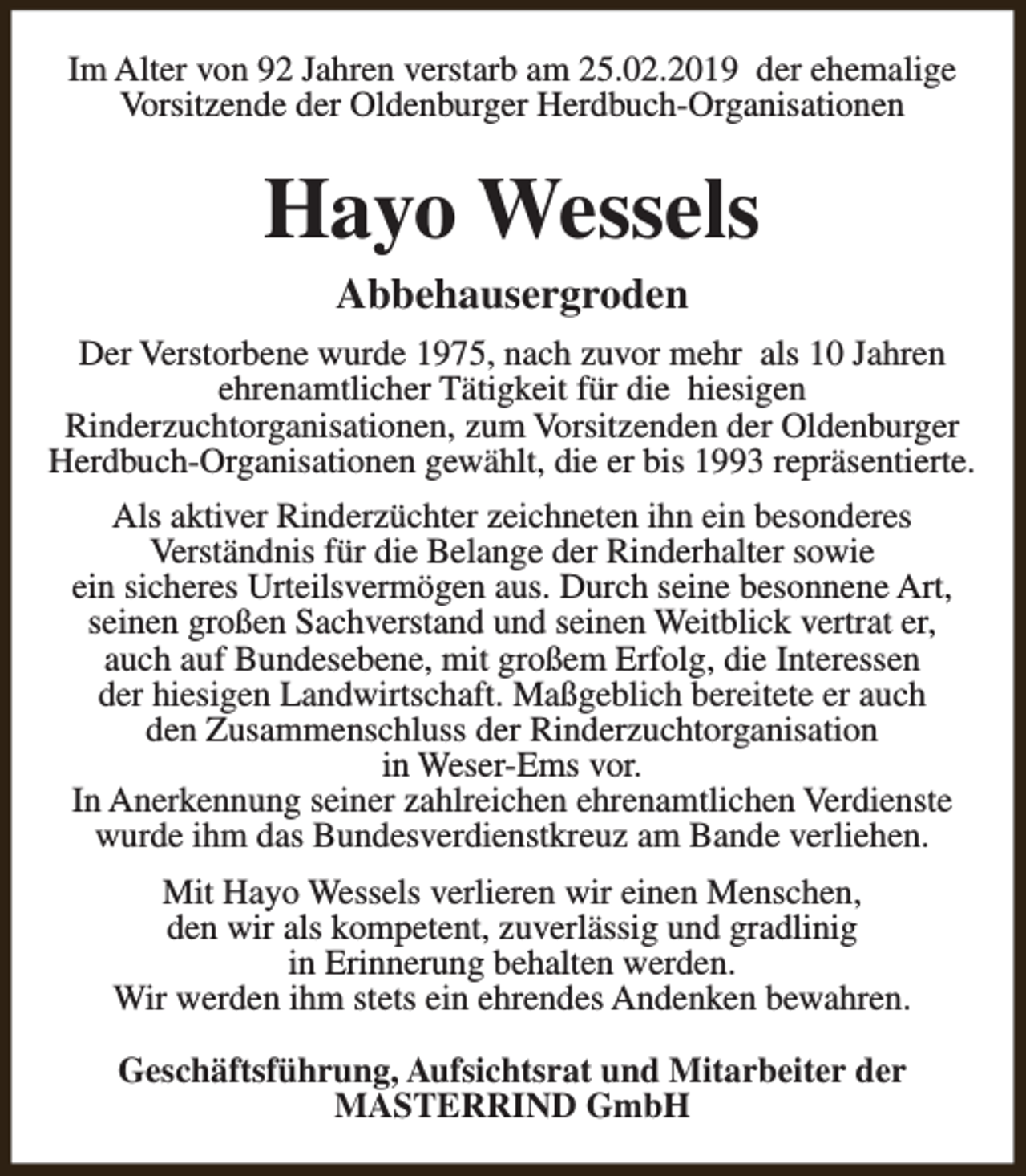 <p>Im Alter von 92 Jahren verstarb am 25.02.2019 der ehemalige<br />Vorsitzende der Oldenburger Herdbuch-Organisationen</p><p>Hayo Wessels<br />Abbehausergroden</p><p>Der Verstorbene wurde 1975, nach zuvor mehr als 10 Jahren<br />ehrenamtlicher Tätigkeit für die hiesigen<br />Rinderzuchtorganisationen, zum Vorsitzenden der Oldenburger<br />Herdbuch-Organisationen gewählt, die er bis 1993 repräsentierte.<br />Als aktiver Rinderzüchter zeichneten ihn ein besonderes<br />Verständnis für die Belange der Rinderhalter sowie<br />ein sicheres Urteilsvermögen aus. Durch seine besonnene Art,<br />seinen großen Sachverstand und seinen Weitblick vertrat er,<br />auch auf Bundesebene, mit großem Erfolg, die Interessen<br />der hiesigen Landwirtschaft. Maßgeblich bereitete er auch<br />den Zusammenschluss der Rinderzuchtorganisation<br />in Weser-Ems vor.<br />In Anerkennung seiner zahlreichen ehrenamtlichen Verdienste<br />wurde ihm das Bundesverdienstkreuz am Bande verliehen.<br />Mit Hayo Wessels verlieren wir einen Menschen,<br />den wir als kompetent, zuverlässig und gradlinig<br />in Erinnerung behalten werden.<br />Wir werden ihm stets ein ehrendes Andenken bewahren.<br />Geschäftsführung, Aufsichtsrat und Mitarbeiter der<br />MASTERRIND GmbH</p>