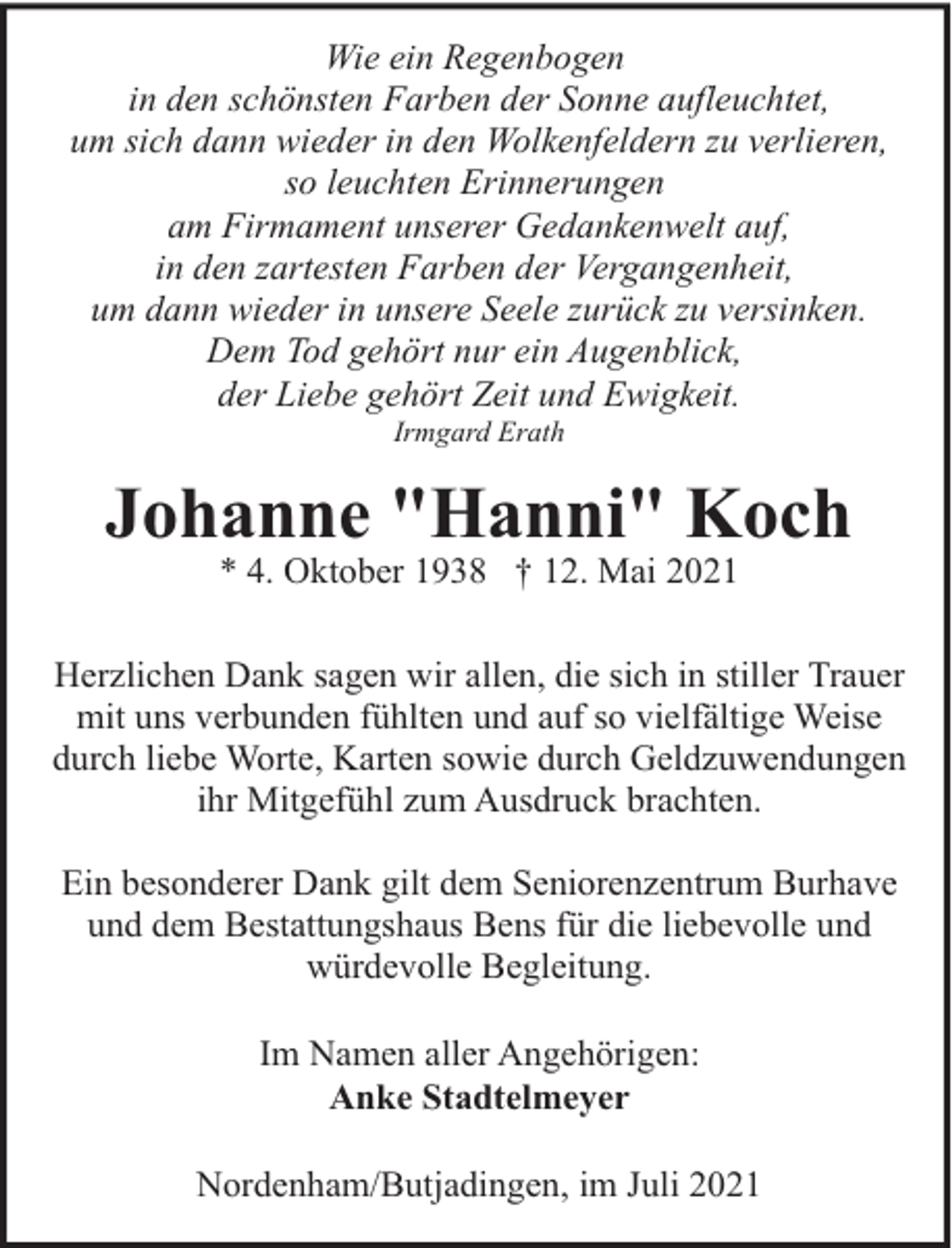<p>Wie ein Regenbogen<br />in den schönsten Farben der Sonne aufleuchtet,<br />um sich dann wieder in den Wolkenfeldern zu verlieren,<br />so leuchten Erinnerungen<br />am Firmament unserer Gedankenwelt auf,<br />in den zartesten Farben der Vergangenheit,<br />um dann wieder in unsere Seele zurück zu versinken.<br />Dem Tod gehört nur ein Augenblick,<br />der Liebe gehört Zeit und Ewigkeit.<br />Irmgard Erath</p><p>Johanne "Hanni" Koch<br />* 4. Oktober 1938 † 12. Mai 2021</p><p>Herzlichen Dank sagen wir allen, die sich in stiller Trauer<br />mit uns verbunden fühlten und auf so vielfältige Weise<br />durch liebe Worte, Karten sowie durch Geldzuwendungen<br />ihr Mitgefühl zum Ausdruck brachten.<br />Ein besonderer Dank gilt dem Seniorenzentrum Burhave<br />und dem Bestattungshaus Bens für die liebevolle und<br />würdevolle Begleitung.<br />Im Namen aller Angehörigen:<br />Anke Stadtelmeyer<br />Nordenham/Butjadingen, im Juli 2021</p>