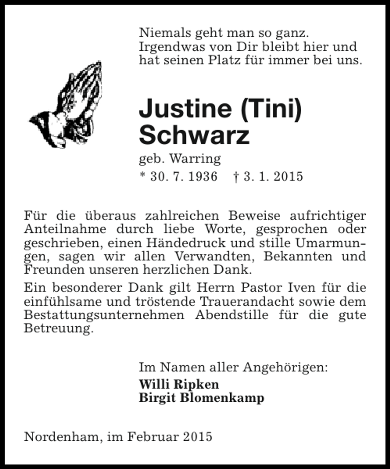 <p>Niemals geht man so ganz.<br />Irgendwas von Dir bleibt hier und<br />hat seinen Platz für immer bei uns.</p><p>Justine (Tini)<br />Schwarz</p><p>geb. Warring<br />* 30. 7. 1936 † 3. 1. 2015<br />Für die überaus zahlreichen Beweise aufrichtiger<br />Anteilnahme durch liebe Worte, gesprochen oder<br />geschrieben, einen Händedruck und stille Umarmungen, sagen wir allen Verwandten, Bekannten und<br />Freunden unseren herzlichen Dank.<br />Ein besonderer Dank gilt Herrn Pastor Iven für die<br />einfühlsame und tröstende Trauerandacht sowie dem<br />Bestattungsunternehmen Abendstille für die gute<br />Betreuung.<br />Im Namen aller Angehörigen:<br />Willi Ripken<br />Birgit Blomenkamp<br />Nordenham, im Februar 2015</p>