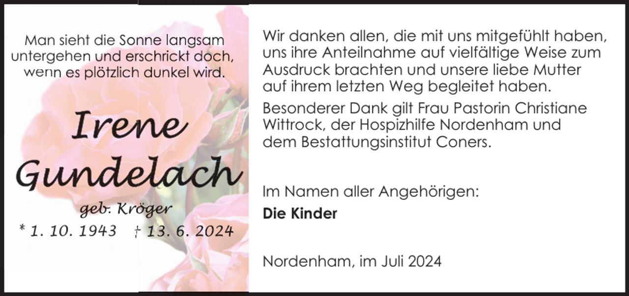 <p>Wir danken allen, die mit uns mitgefühlt haben,<br />uns ihre Anteilnahme auf vielfältige Weise zum<br />Ausdruck brachten und unsere liebe Mutter<br />auf ihrem letzten Weg begleitet haben.<br />Besonderer Dank gilt Frau Pastorin Christiane<br />Wittrock, der Hospizhilfe Nordenham und<br />dem Bestattungsinstitut Coners.</p>
<p>Man sieht die S<br />untergehe<br />wen</p>
<p>.<br />* 1. 10. 1943</p>
<p>†</p>
<p>Im Namen aller Angehörigen:<br />Die Kinder<br />Nordenham, im Juli 2024</p>