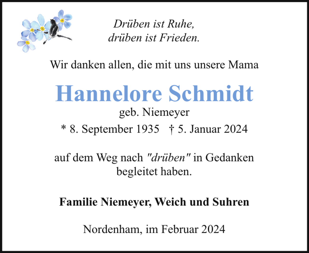 <p>Drüben ist Ruhe,<br />drüben ist Frieden.<br />Wir danken allen, die mit uns unsere Mama</p><p>Hannelore Schmidt<br />geb. Niemeyer<br />* 8. September 1935 † 5. Januar 2024</p><p>auf dem Weg nach "drüben" in Gedanken<br />begleitet haben.<br />Familie Niemeyer, Weich und Suhren<br />Nordenham, im Februar 2024</p>