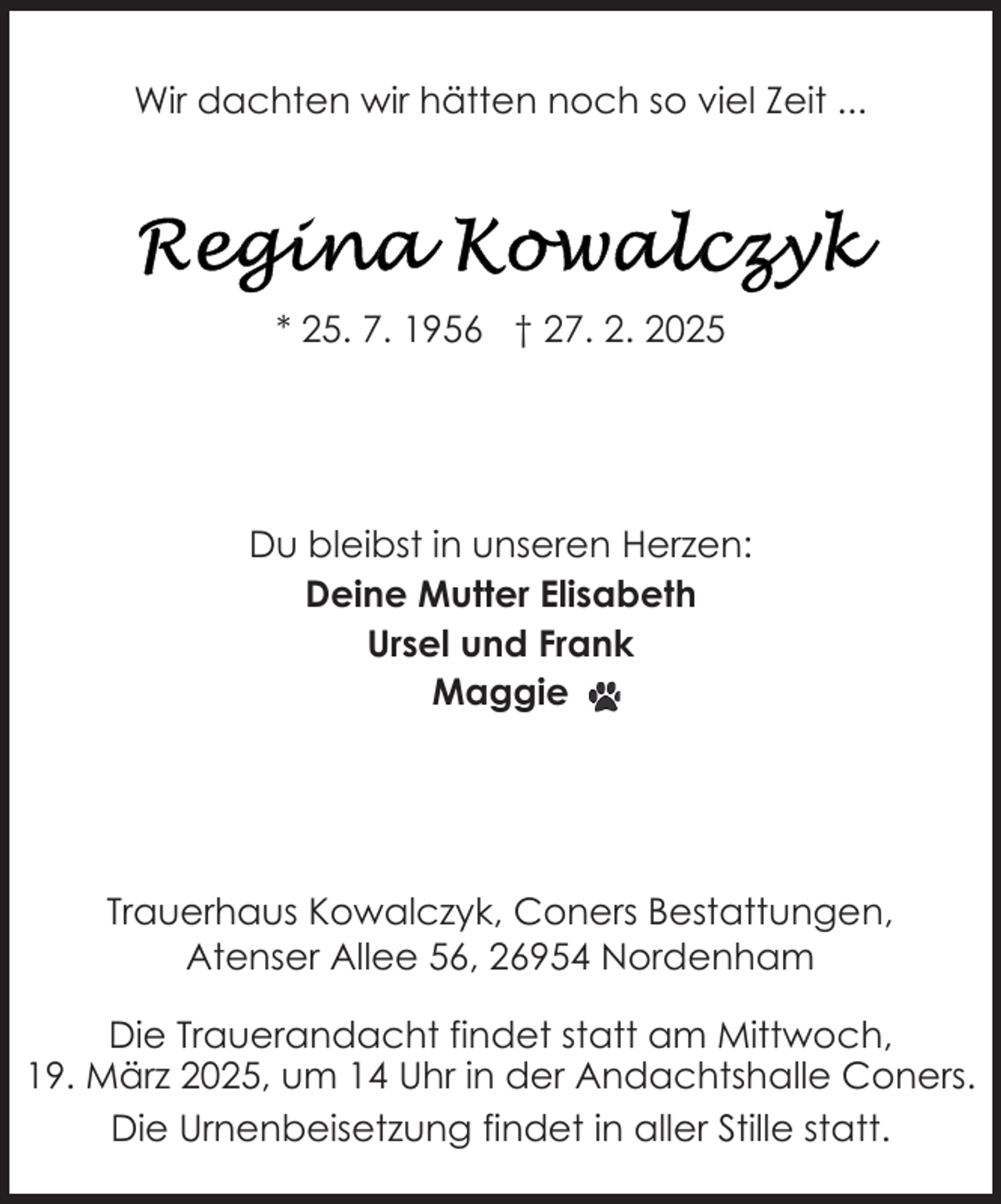 <p>Wir dachten wir hätten noch so viel Zeit ...</p>
<p>* 25. 7. 1956 † 27. 2. 2025</p>
<p>Du bleibst in unseren Herzen:<br />Deine Mutter Elisabeth<br />Ursel und Frank<br />Maggie</p>
<p>Trauerhaus Kowalczyk, Coners Bestattungen,<br />Atenser Allee 56, 26954 Nordenham<br />Die Trauerandacht findet statt am Mittwoch,<br />19. März 2025, um 14 Uhr in der Andachtshalle Coners.<br />Die Urnenbeisetzung findet in aller Stille statt.</p>