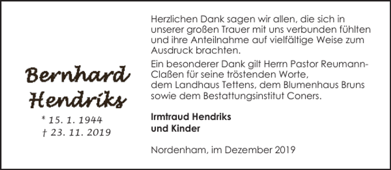 <p>Herzlichen Dank sagen wir allen, die sich in<br />unserer großen Trauer mit uns verbunden fühlten<br />und ihre Anteilnahme auf vielfältige Weise zum<br />Ausdruck brachten.<br />Ein besonderer Dank gilt Herrn Pastor ReumannClaßen für seine tröstenden Worte,<br />dem Landhaus Tettens, dem Blumenhaus Bruns<br />sowie dem Bestattungsinstitut Coners.<br />* 15. 1. 1944<br />† 23. 11. 2019</p><p>Irmtraud Hendriks<br />und Kinder<br />Nordenham, im Dezember 2019</p>