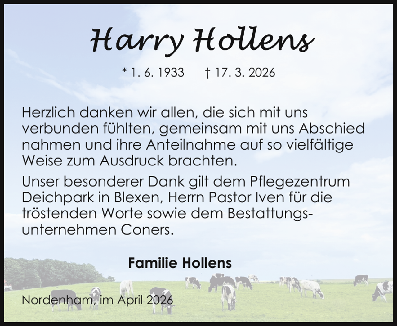 <p>* 1. 6. 1933</p><p>† 17. 3. 2026</p><p>Herzlich danken wir allen, die sich mit uns<br />verbunden fühlten, gemeinsam mit uns Abschied<br />nahmen und ihre Anteilnahme auf so vielfältige<br />Weise zum Ausdruck brachten.<br />Unser besonderer Dank gilt dem Pflegezentrum<br />Deichpark in Blexen, Herrn Pastor Iven für die<br />tröstenden Worte sowie dem Bestattungsunternehmen Coners.<br />Familie Hollens<br />Nordenham, im April 2026</p>