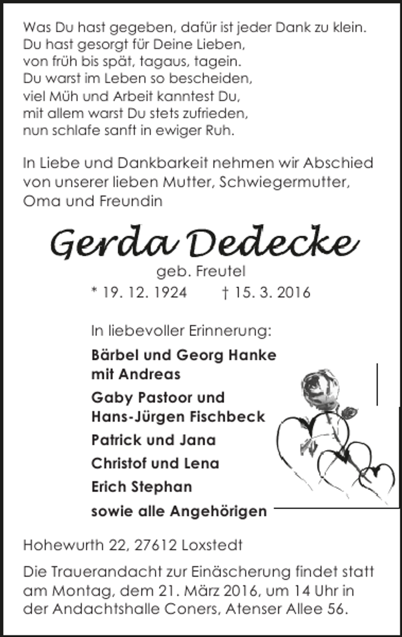 <p>Was Du hast gegeben, dafür ist jeder Dank zu klein.<br />Du hast gesorgt für Deine Lieben,<br />von früh bis spät, tagaus, tagein.<br />Du warst im Leben so bescheiden,<br />viel Müh und Arbeit kanntest Du,<br />mit allem warst Du stets zufrieden,<br />nun schlafe sanft in ewiger Ruh.</p><p>In Liebe und Dankbarkeit nehmen wir Abschied<br />von unserer lieben Mutter, Schwiegermutter,<br />Oma und Freundin</p><p>geb. Freutel<br />* 19. 12. 1924<br />† 15. 3. 2016<br />In liebevoller Erinnerung:<br />Bärbel und Georg Hanke<br />mit Andreas<br />Gaby Pastoor und<br />Hans-Jürgen Fischbeck<br />Patrick und Jana<br />Christof und Lena<br />Erich Stephan<br />sowie alle Angehörigen<br />Hohewurth 22, 27612 Loxstedt<br />Die Trauerandacht zur Einäscherung findet statt<br />am Montag, dem 21. März 2016, um 14 Uhr in<br />der Andachtshalle Coners, Atenser Allee 56.</p>
