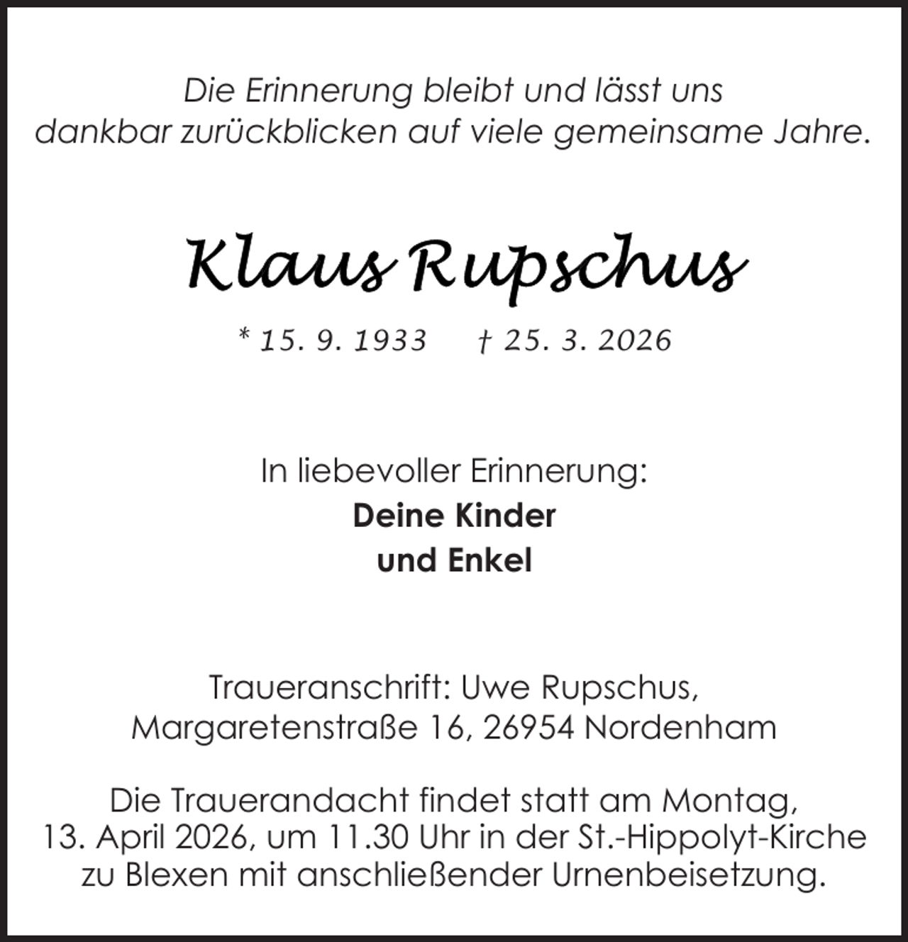 <p>Die Erinnerung bleibt und lässt uns<br />dankbar zurückblicken auf viele gemeinsame Jahre.</p>
<p>* 15. 9. 1933</p>
<p>† 25. 3. 2026</p>
<p>In liebevoller Erinnerung:<br />Deine Kinder<br />und Enkel</p>
<p>Traueranschrift: Uwe Rupschus,<br />Margaretenstraße 16, 26954 Nordenham<br />Die Trauerandacht findet statt am Montag,<br />13. April 2026, um 11.30 Uhr in der St.-Hippolyt-Kirche<br />zu Blexen mit anschließender Urnenbeisetzung.</p>