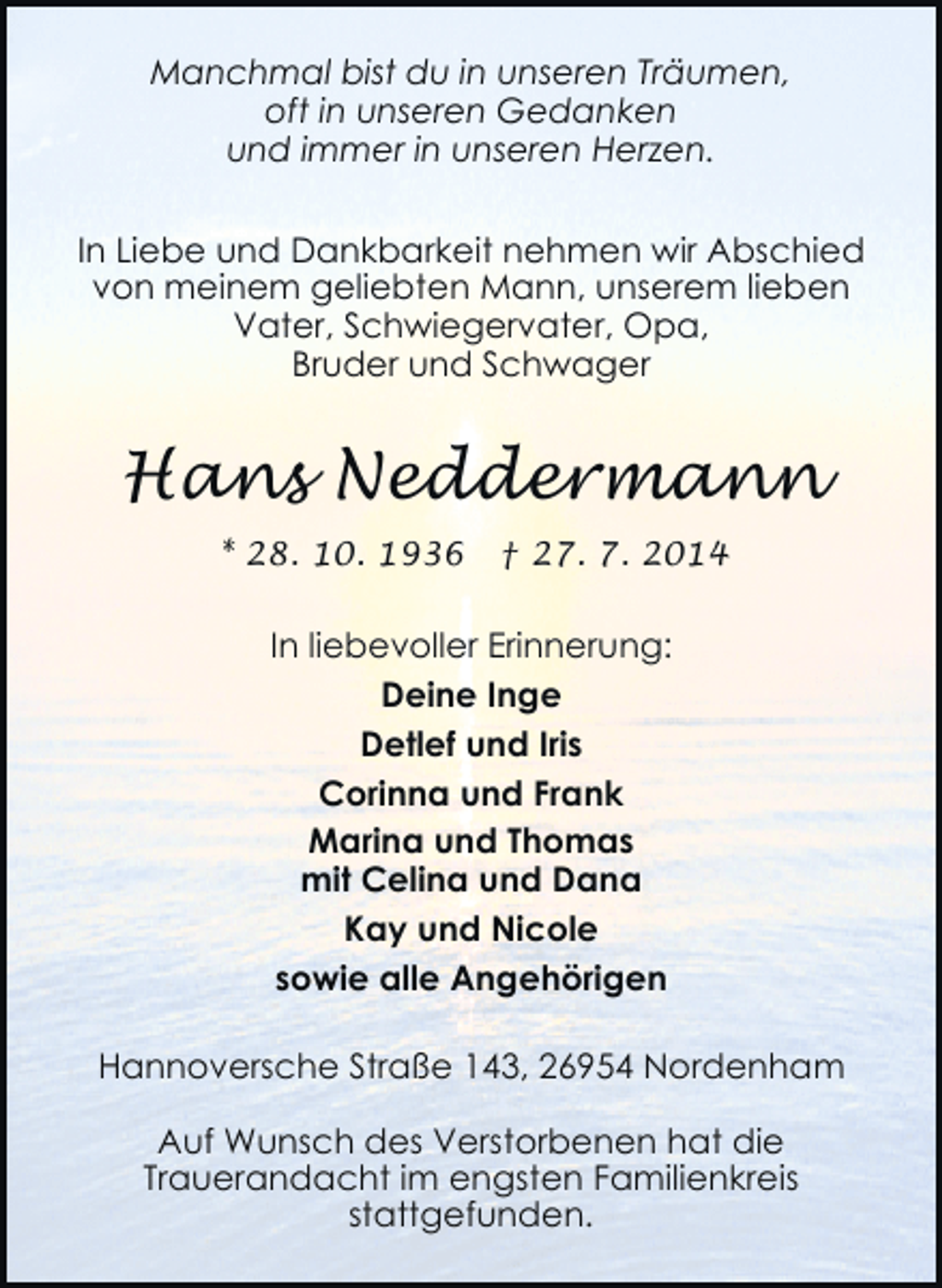 <p>Manchmal bist du in unseren Träumen,<br />oft in unseren Gedanken<br />und immer in unseren Herzen.<br />In Liebe und Dankbarkeit nehmen wir Abschied<br />von meinem geliebten Mann, unserem lieben<br />Vater, Schwiegervater, Opa,<br />Bruder und Schwager</p><p>Hans Neddermann<br />* 28. 10. 1936</p><p>† 27. 7. 2014</p><p>In liebevoller Erinnerung:<br />Deine Inge<br />Detlef und Iris<br />Corinna und Frank<br />Marina und Thomas<br />mit Celina und Dana<br />Kay und Nicole<br />sowie alle Angehörigen<br />Hannoversche Straße 143, 26954 Nordenham<br />Auf Wunsch des Verstorbenen hat die<br />Trauerandacht im engsten Familienkreis<br />stattgefunden.</p>