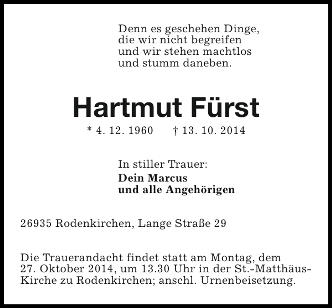<p>Denn es geschehen Dinge,<br />die wir nicht begreifen<br />und wir stehen machtlos<br />und stumm daneben.</p><p>Hartmut Fürst<br />* 4. 12. 1960</p><p>† 13. 10. 2014</p><p>In stiller Trauer:<br />Dein Marcus<br />und alle Angehörigen<br />26935 Rodenkirchen, Lange Straße 29<br />Die Trauerandacht findet statt am Montag, dem<br />27. Oktober 2014, um 13.30 Uhr in der St.-MatthäusKirche zu Rodenkirchen; anschl. Urnenbeisetzung.</p>