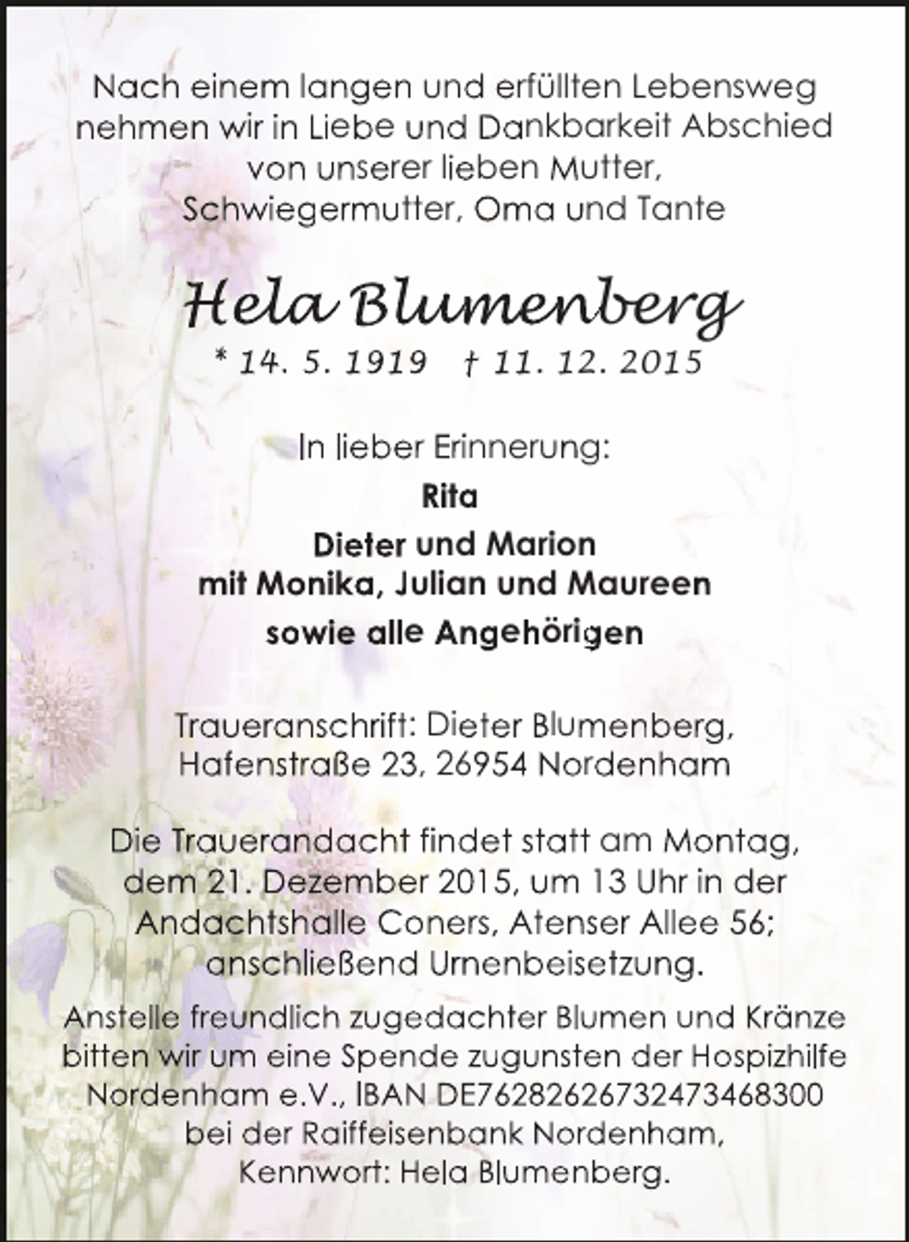 <p>Nach einem langen und erfüllten Lebensweg<br />nehmen wir in Liebe und Dankbarkeit Abschied<br />von unserer lieben Mutter,<br />Schwiegermutter, Oma und Tante</p><p>Hela Blumen<br />ela lumen<br />l<br />umenberg<br />* 14. 5. 1919</p><p>† 11. 12. 2015</p><p>In lieber Erinnerung:<br />Rita<br />Dieter und Marion<br />mit Monika, Julian und Maureen<br />sowie alle Angehörigen<br />g<br />Traueranschrift: Dieter Blumenberg,<br />m<br />Hafenstraße 23, 26954 Nordenham<br />Die Trauerandacht findet statt am Montag,<br />dem 21. Dezember 2015, um 13 Uhr in der<br />Andachtshalle Coners, Atenser Allee 56;<br />s<br />anschließend Urnenbeisetzung.<br />e<br />Anstelle freundlich zugedachter Blumen und Kränze<br />u<br />bitten wir um eine Spende zugunsten der Hospizhilfe<br />e<br />Nordenham e.V., IBAN DE76282626732473468300<br />2<br />bei der Raiffeisenbank Nordenham,<br />d<br />Kennwort: Hela Blumenberg.</p>