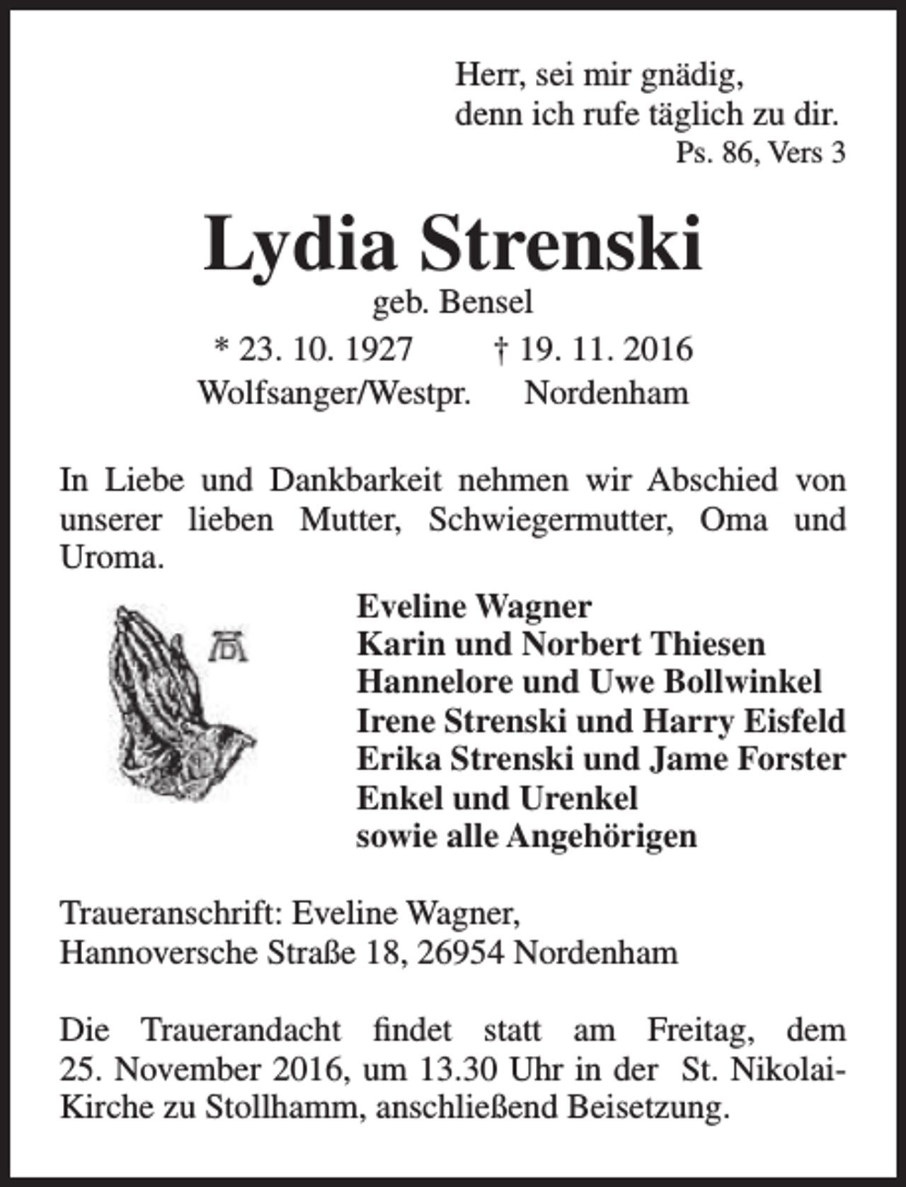 <p>Herr, sei mir gnädig,<br />denn ich rufe täglich zu dir.</p><p>Ps. 86, Vers 3</p><p>Lydia Strenski</p><p>geb. Bensel<br />* 23. 10. 1927<br />† 19. 11. 2016<br />Wolfsanger/Westpr.<br />Nordenham</p><p>In Liebe und Dankbarkeit nehmen wir Abschied von<br />unserer lieben Mutter, Schwiegermutter, Oma und<br />Uroma.<br />Eveline Wagner<br />Karin und Norbert Thiesen<br />Hannelore und Uwe Bollwinkel<br />Irene Strenski und Harry Eisfeld<br />Erika Strenski und Jame Forster<br />Enkel und Urenkel<br />sowie alle Angehörigen<br />Traueranschrift: Eveline Wagner,<br />Hannoversche Straße 18, 26954 Nordenham<br />Die Trauerandacht findet statt am Freitag, dem<br />25. November 2016, um 13.30 Uhr in der St. NikolaiKirche zu Stollhamm, anschließend Beisetzung.</p>