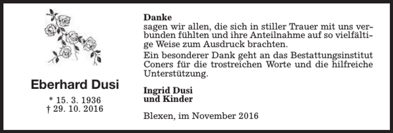 <p>Eberhard Dusi<br />* 15. 3. 1936<br />† 29. 10. 2016</p><p>Danke<br />sagen wir allen, die sich in stiller Trauer mit uns verbunden fühlten und ihre Anteilnahme auf so vielfältige Weise zum Ausdruck brachten.<br />Ein besonderer Dank geht an das Bestattungsinstitut<br />Coners für die trostreichen Worte und die hilfreiche<br />Unterstützung.<br />Ingrid Dusi<br />und Kinder<br />Blexen, im November 2016</p>