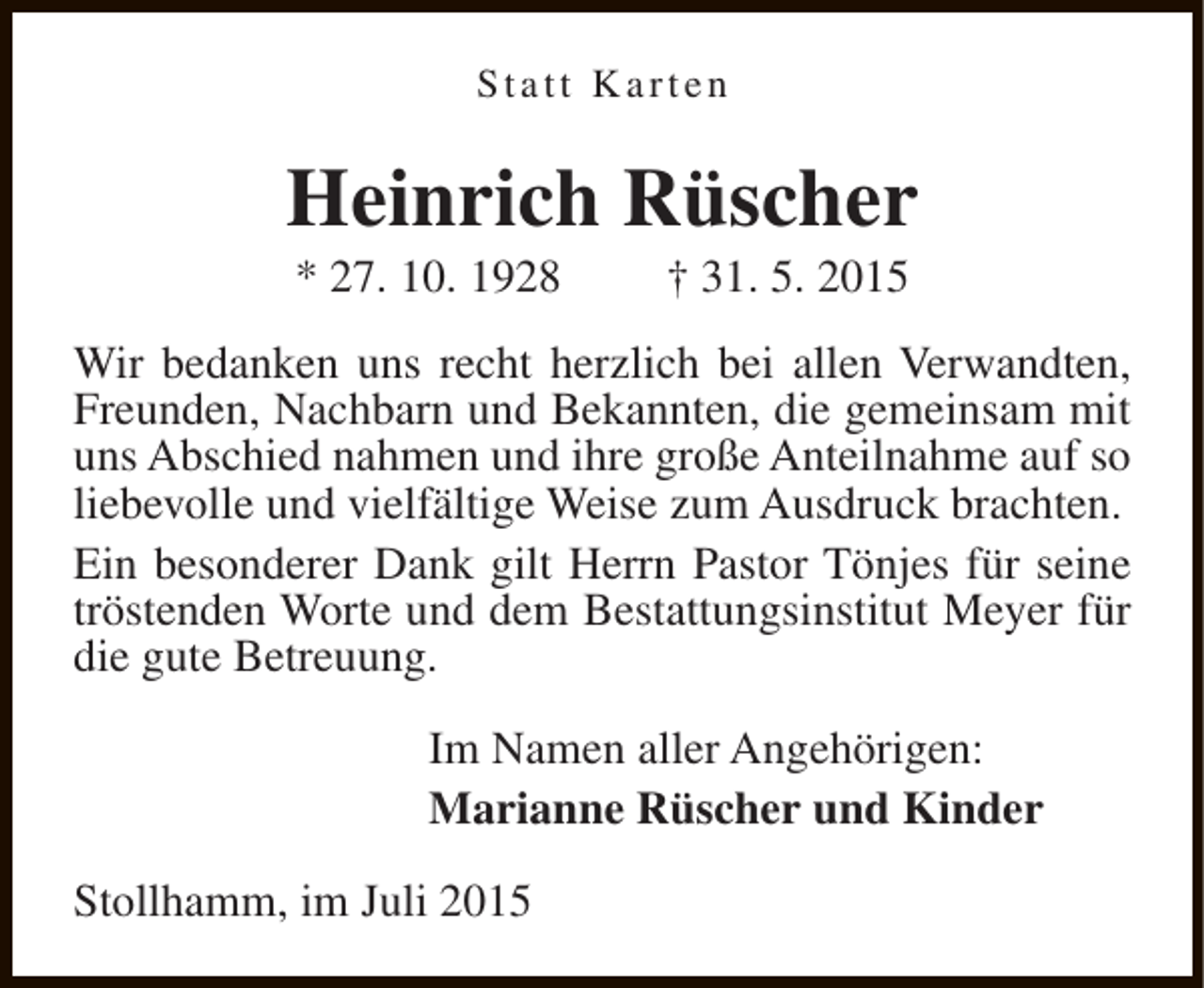 <p>Statt Karten</p><p>Heinrich Rüscher<br />* 27. 10. 1928</p><p>† 31. 5. 2015</p><p>Wir bedanken uns recht herzlich bei allen Verwandten,<br />Freunden, Nachbarn und Bekannten, die gemeinsam mit<br />uns Abschied nahmen und ihre große Anteilnahme auf so<br />liebevolle und vielfältige Weise zum Ausdruck brachten.<br />Ein besonderer Dank gilt Herrn Pastor Tönjes für seine<br />tröstenden Worte und dem Bestattungsinstitut Meyer für<br />die gute Betreuung.<br />Im Namen aller Angehörigen:<br />Marianne Rüscher und Kinder<br />Stollhamm, im Juli 2015</p>