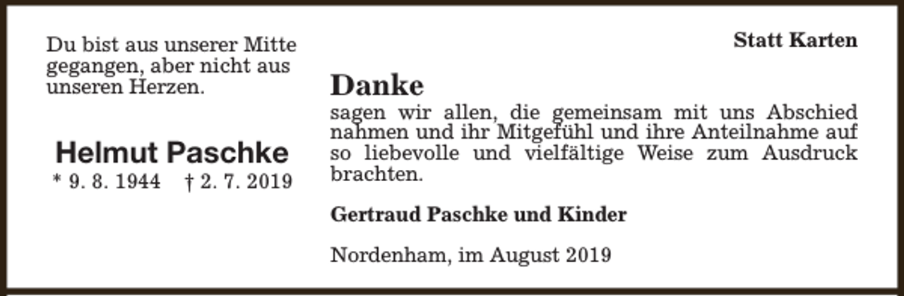 <p>Du bist aus unserer Mitte<br />gegangen, aber nicht aus<br />unseren Herzen.</p><p>Helmut Paschke</p><p>* 9. 8. 1944</p><p>† 2. 7. 2019</p><p>Statt Karten</p><p>Danke</p><p>sagen wir allen, die gemeinsam mit uns Abschied<br />nahmen und ihr Mitgefühl und ihre Anteilnahme auf<br />so liebevolle und vielfältige Weise zum Ausdruck<br />brachten.<br />Gertraud Paschke und Kinder<br />Nordenham, im August 2019</p>