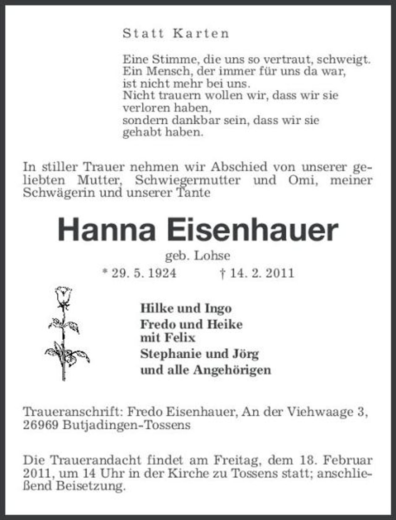 <p>Statt Karten<br />Eine Stimme, die uns so vertraut, schweigt. Ein Mensch, der immer für uns da war, ist nicht mehr bei uns. Nicht trauern wollen wir, dass wir sie verloren haben, sondern dankbar sein, dass wir sie gehabt haben.</p><p>In stiller Trauer nehmen wir Abschied von unserer geliebten Mutter, Schwiegermutter und Omi, meiner Schwägerin und unserer Tante</p><p>Hanna Eisenhauer<br />geb. Lohse * 29. 5. 1924 † 14. 2. 2011 Hilke und Ingo Fredo und Heike mit Felix Stephanie und Jörg und alle Angehörigen Traueranschrift: Fredo Eisenhauer, An der Viehwaage 3, 26969 Butjadingen-Tossens Die Trauerandacht findet am Freitag, dem 18. Februar 2011, um 14 Uhr in der Kirche zu Tossens statt; anschließend Beisetzung.</p>