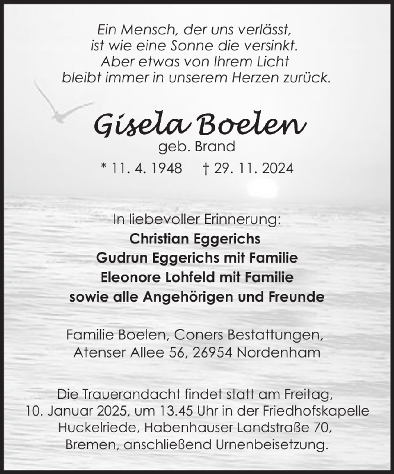 <p>Ein Mensch, der uns verlässt,<br />ist wie eine Sonne die versinkt.<br />Aber etwas von Ihrem Licht<br />bleibt immer in unserem Herzen zurück.</p><p>geb. Brand<br />* 11. 4. 1948 † 29. 11. 2024<br />In liebevoller Erinnerung:<br />Christian Eggerichs<br />Gudrun Eggerichs mit Familie<br />Eleonore Lohfeld mit Familie<br />sowie alle Angehörigen und Freunde<br />Familie Boelen, Coners Bestattungen,<br />Atenser Allee 56, 26954 Nordenham<br />Die Trauerandacht findet statt am Freitag,<br />10. Januar 2025, um 13.45 Uhr in der Friedhofskapelle<br />Huckelriede, Habenhauser Landstraße 70,<br />Bremen, anschließend Urnenbeisetzung.</p>