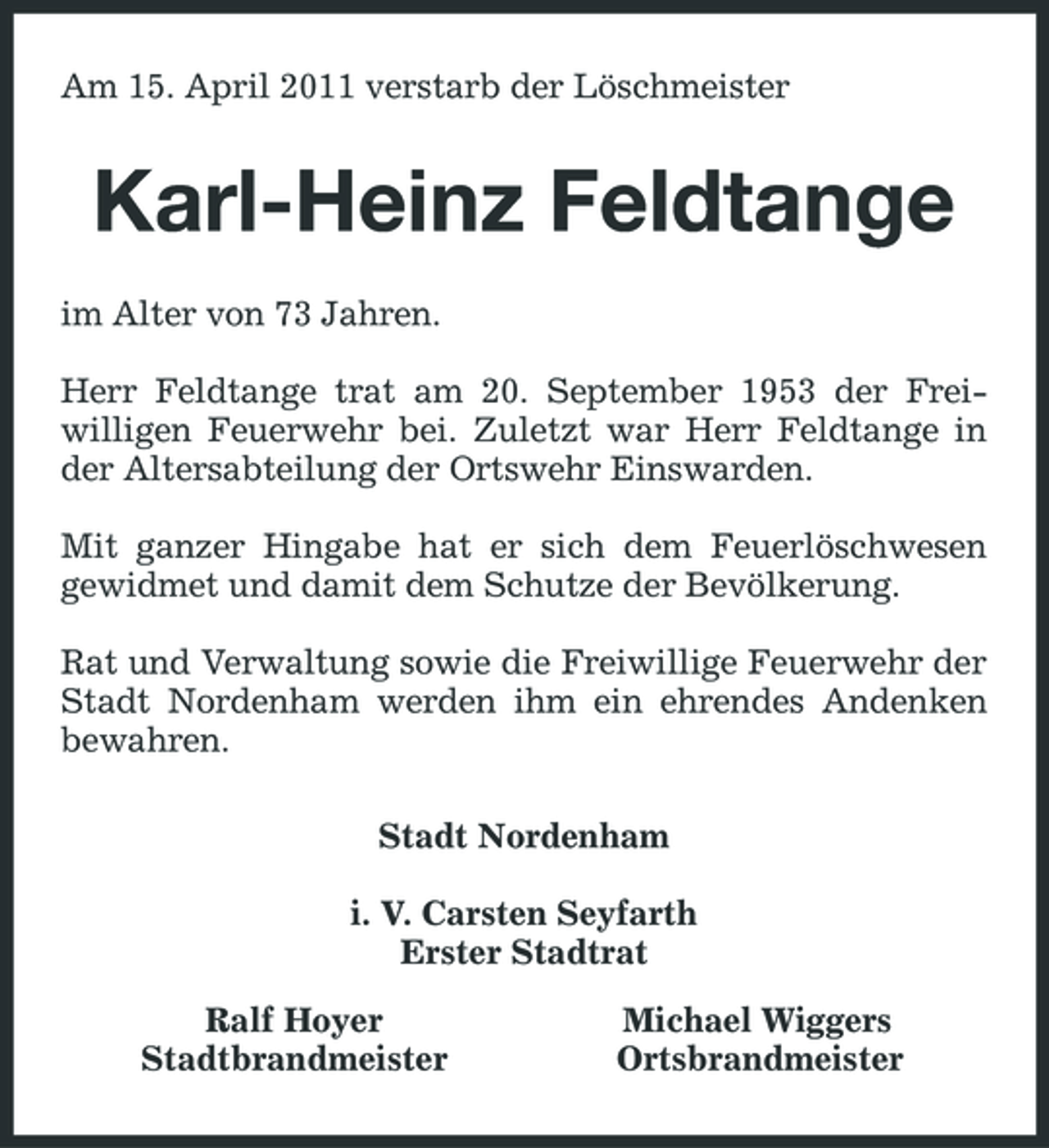 <p>Am 15. April 2011 verstarb der Löschmeister</p><p>Karl-Heinz Feldtange<br />im Alter von 73 Jahren. Herr Feldtange trat am 20. September 1953 der Freiwilligen Feuerwehr bei. Zuletzt war Herr Feldtange in der Altersabteilung der Ortswehr Einswarden. Mit ganzer Hingabe hat er sich dem Feuerlöschwesen gewidmet und damit dem Schutze der Bevölkerung. Rat und Verwaltung sowie die Freiwillige Feuerwehr der Stadt Nordenham werden ihm ein ehrendes Andenken bewahren. Stadt Nordenham i. V. Carsten Seyfarth Erster Stadtrat Ralf Hoyer Stadtbrandmeister Michael Wiggers Ortsbrandmeister</p>