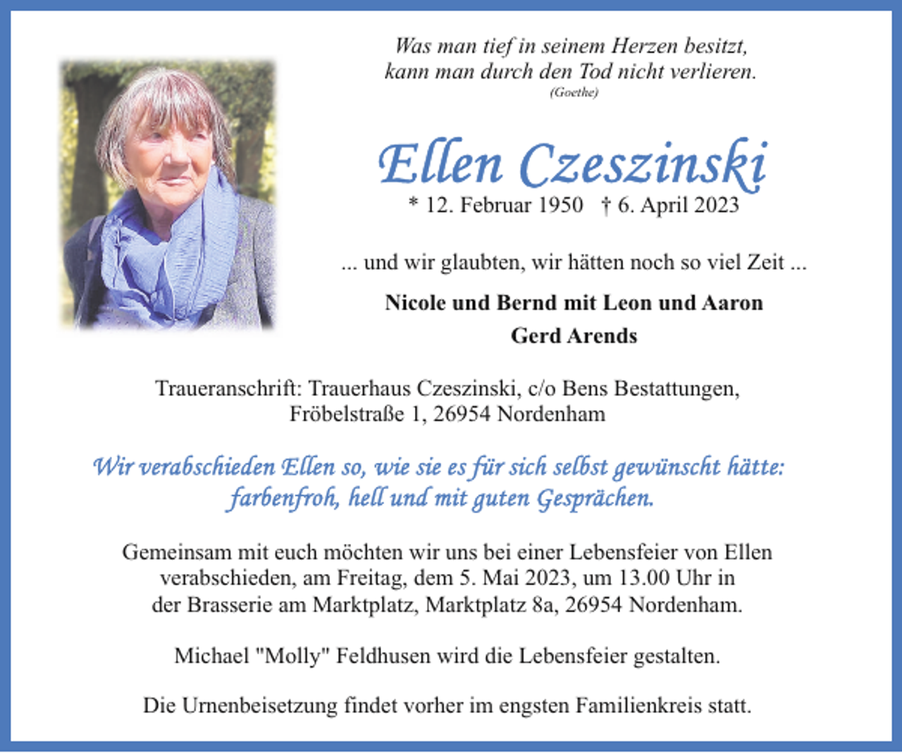 <p>Was man tief in seinem Herzen besitzt,<br />kann man durch den Tod nicht verlieren.<br />(Goethe)</p><p>* 12. Februar 1950 † 6. April 2023<br />... und wir glaubten, wir hätten noch so viel Zeit ...<br />Nicole und Bernd mit Leon und Aaron<br />Gerd Arends<br />Traueranschrift: Trauerhaus Czeszinski, c/o Bens Bestattungen,<br />Fröbelstraße 1, 26954 Nordenham</p><p>Gemeinsam mit euch möchten wir uns bei einer Lebensfeier von Ellen<br />verabschieden, am Freitag, dem 5. Mai 2023, um 13.00 Uhr in<br />der Brasserie am Marktplatz, Marktplatz 8a, 26954 Nordenham.<br />Michael "Molly" Feldhusen wird die Lebensfeier gestalten.<br />Die Urnenbeisetzung findet vorher im engsten Familienkreis statt.</p>