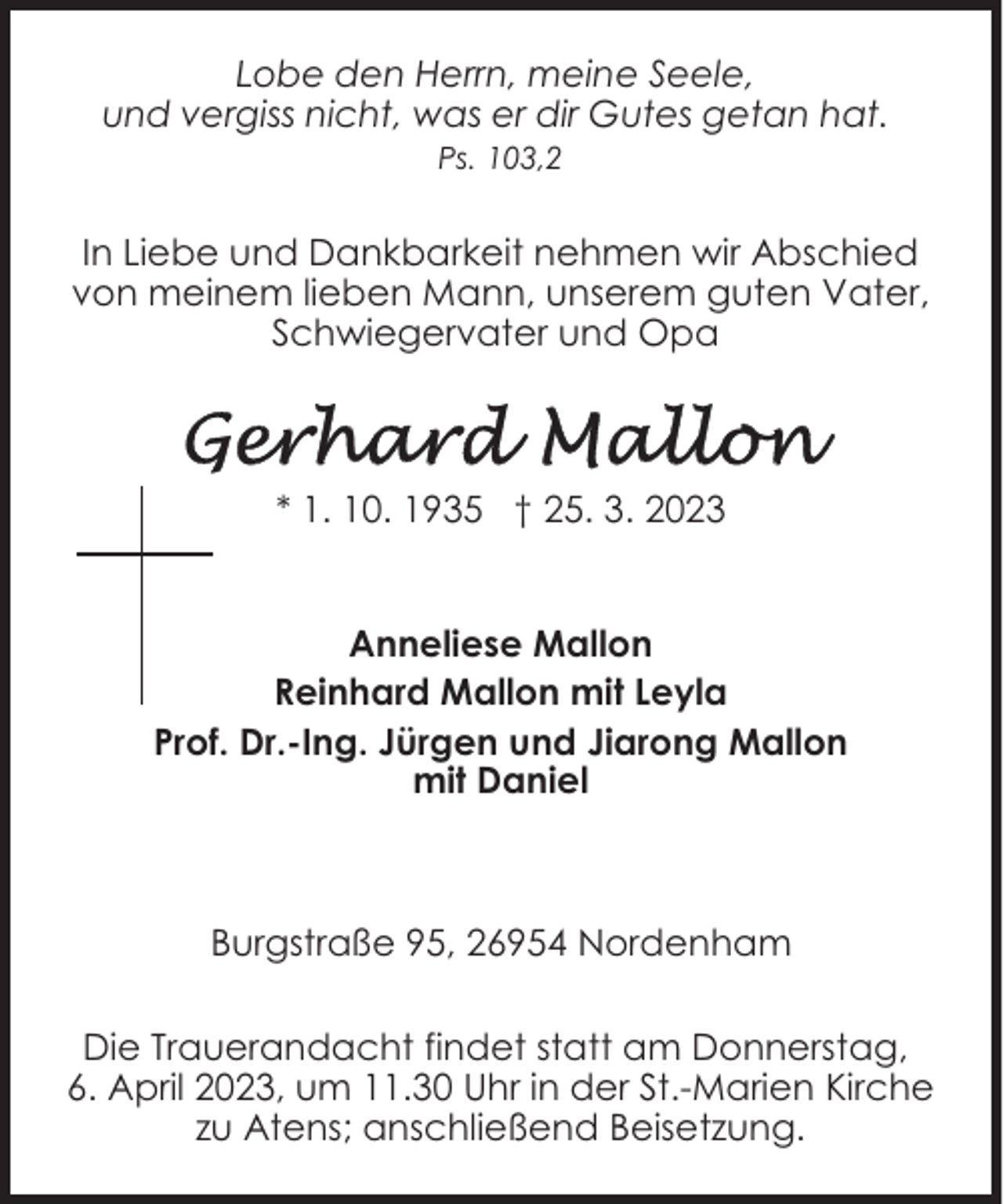 <p>Lobe den Herrn, meine Seele,<br />und vergiss nicht, was er dir Gutes getan hat.<br />Ps. 103,2</p><p>In Liebe und Dankbarkeit nehmen wir Abschied<br />von meinem lieben Mann, unserem guten Vater,<br />Schwiegervater und Opa</p><p>* 1. 10. 1935 † 25. 3. 2023<br />Anneliese Mallon<br />Reinhard Mallon mit Leyla<br />Prof. Dr.-Ing. Jürgen und Jiarong Mallon<br />mit Daniel</p><p>Burgstraße 95, 26954 Nordenham<br />Die Trauerandacht findet statt am Donnerstag,<br />6. April 2023, um 11.30 Uhr in der St.-Marien Kirche<br />zu Atens; anschließend Beisetzung.</p>