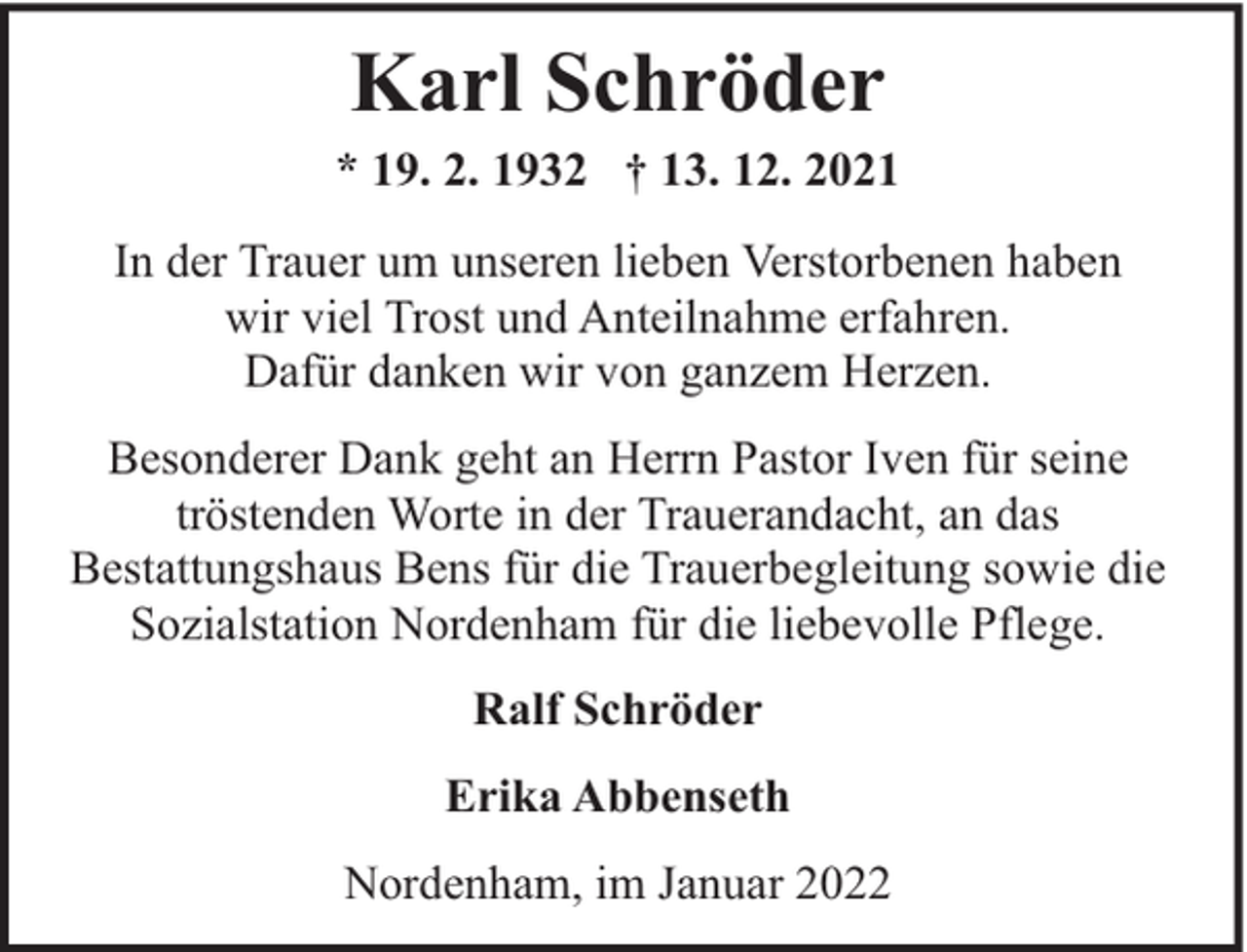<p>Karl Schröder<br />* 19. 2. 1932 † 13. 12. 2021<br />In der Trauer um unseren lieben Verstorbenen haben<br />wir viel Trost und Anteilnahme erfahren.<br />Dafür danken wir von ganzem Herzen.<br />Besonderer Dank geht an Herrn Pastor Iven für seine<br />tröstenden Worte in der Trauerandacht, an das<br />Bestattungshaus Bens für die Trauerbegleitung sowie die<br />Sozialstation Nordenham für die liebevolle Pflege.<br />Ralf Schröder<br />Erika Abbenseth<br />Nordenham, im Januar 2022</p>