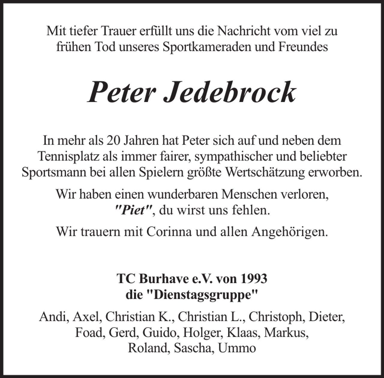 <p>Mit tiefer Trauer erfüllt uns die Nachricht vom viel zu<br />frühen Tod unseres Sportkameraden und Freundes</p><p>Peter Jedebrock<br />In mehr als 20 Jahren hat Peter sich auf und neben dem<br />Tennisplatz als immer fairer, sympathischer und beliebter<br />Sportsmann bei allen Spielern größte Wertschätzung erworben.<br />Wir haben einen wunderbaren Menschen verloren,<br />"Piet", du wirst uns fehlen.<br />Wir trauern mit Corinna und allen Angehörigen.<br />TC Burhave e.V. von 1993<br />die "Dienstagsgruppe"<br />Andi, Axel, Christian K., Christian L., Christoph, Dieter,<br />Foad, Gerd, Guido, Holger, Klaas, Markus,<br />Roland, Sascha, Ummo</p>