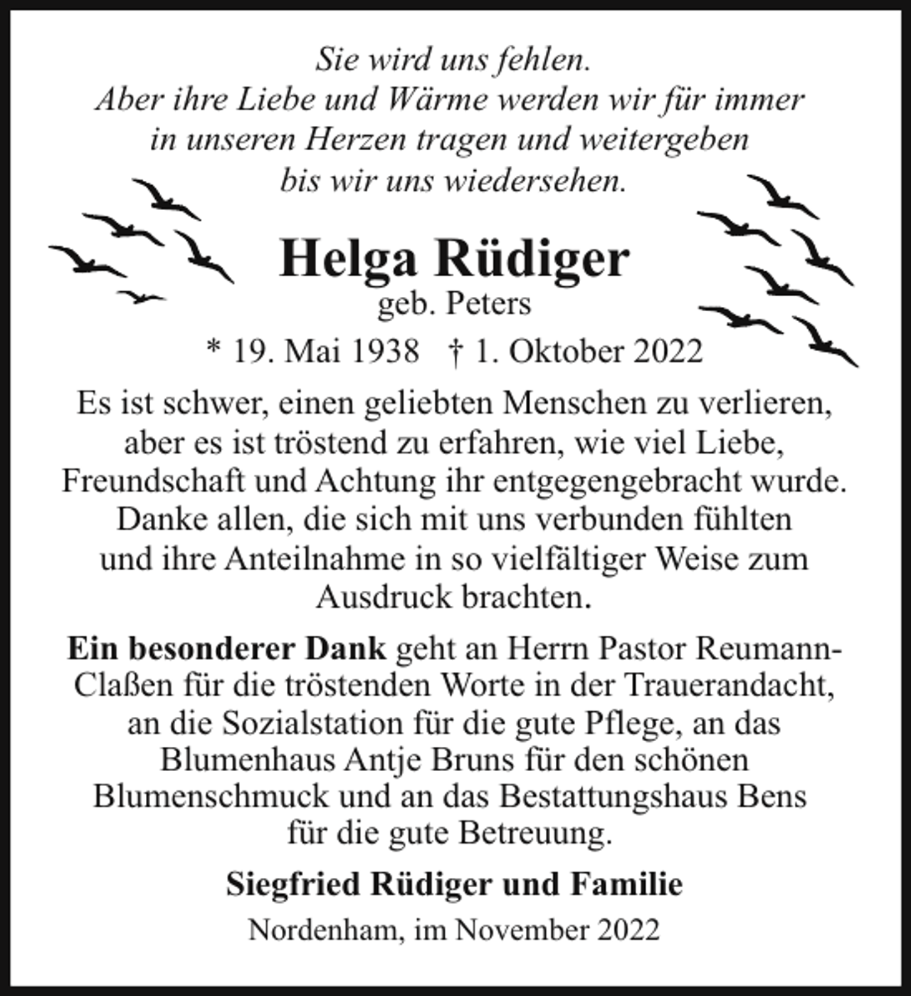 <p>Sie wird uns fehlen.<br />Aber ihre Liebe und Wärme werden wir für immer<br />in unseren Herzen tragen und weitergeben<br />bis wir uns wiedersehen.</p><p>Helga Rüdiger</p><p>geb. Peters<br />* 19. Mai 1938 † 1. Oktober 2022<br />Es ist schwer, einen geliebten Menschen zu verlieren,<br />aber es ist tröstend zu erfahren, wie viel Liebe,<br />Freundschaft und Achtung ihr entgegengebracht wurde.<br />Danke allen, die sich mit uns verbunden fühlten<br />und ihre Anteilnahme in so vielfältiger Weise zum<br />Ausdruck brachten.<br />Ein besonderer Dank geht an Herrn Pastor ReumannClaßen für die tröstenden Worte in der Trauerandacht,<br />an die Sozialstation für die gute Pflege, an das<br />Blumenhaus Antje Bruns für den schönen<br />Blumenschmuck und an das Bestattungshaus Bens<br />für die gute Betreuung.<br />Siegfried Rüdiger und Familie<br />Nordenham, im November 2022</p>