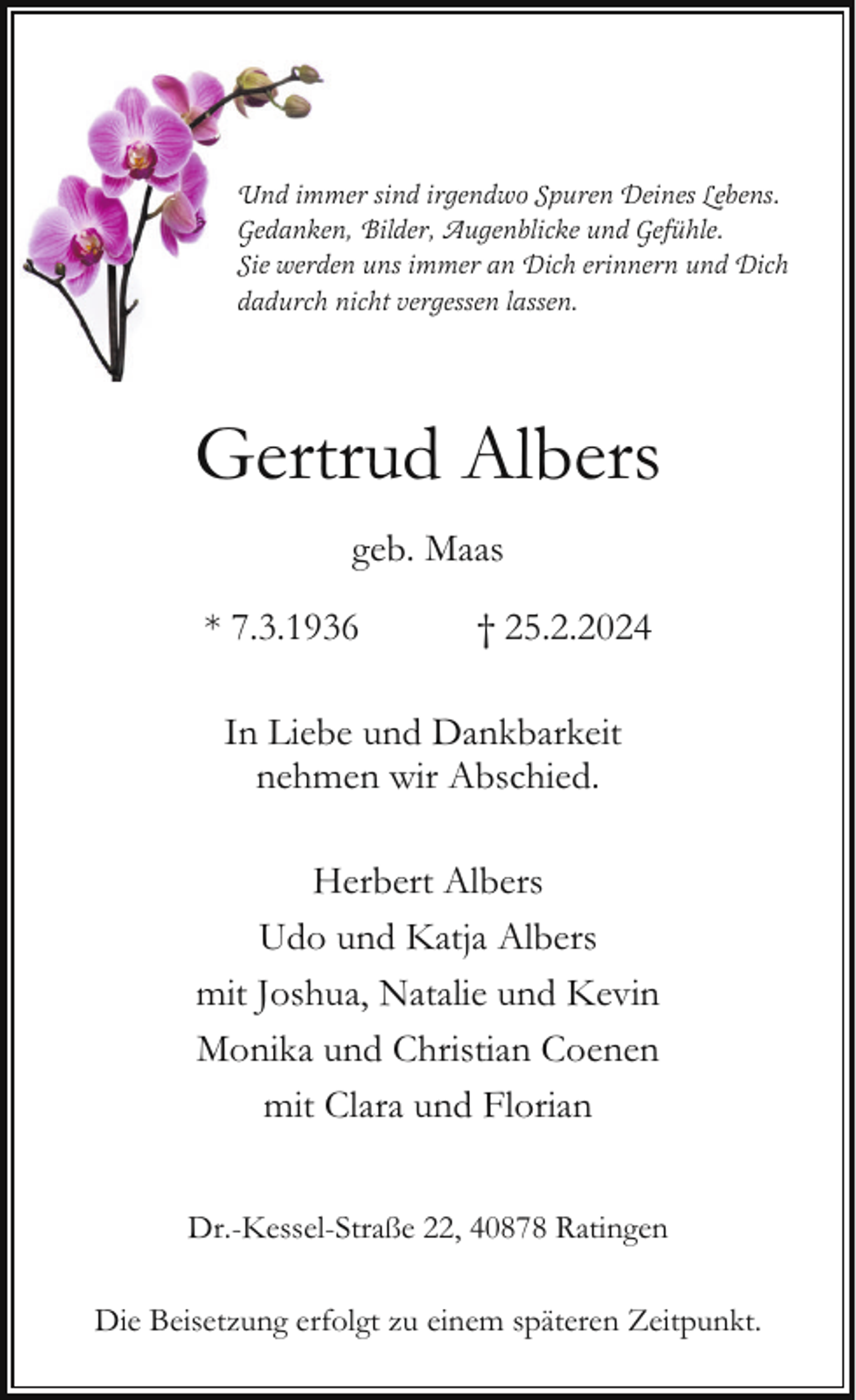 <p>Und immer sind irgendwo Spuren Deines Lebens.<br />Gedanken, Bilder, Augenblicke und Gefühle.<br />Sie werden uns immer an Dich erinnern und Dich<br />dadurch nicht vergessen lassen.</p><p>Gertrud Albers<br />geb. Maas<br />* 7.3.1936</p><p>† 25.2.2024</p><p>In Liebe und Dankbarkeit<br />nehmen wir Abschied.<br />Herbert Albers<br />Udo und Katja Albers<br />mit Joshua, Natalie und Kevin<br />Monika und Christian Coenen<br />mit Clara und Florian<br />Dr.-Kessel-Straße 22, 40878 Ratingen<br />Die Beisetzung erfolgt zu einem späteren Zeitpunkt.</p>