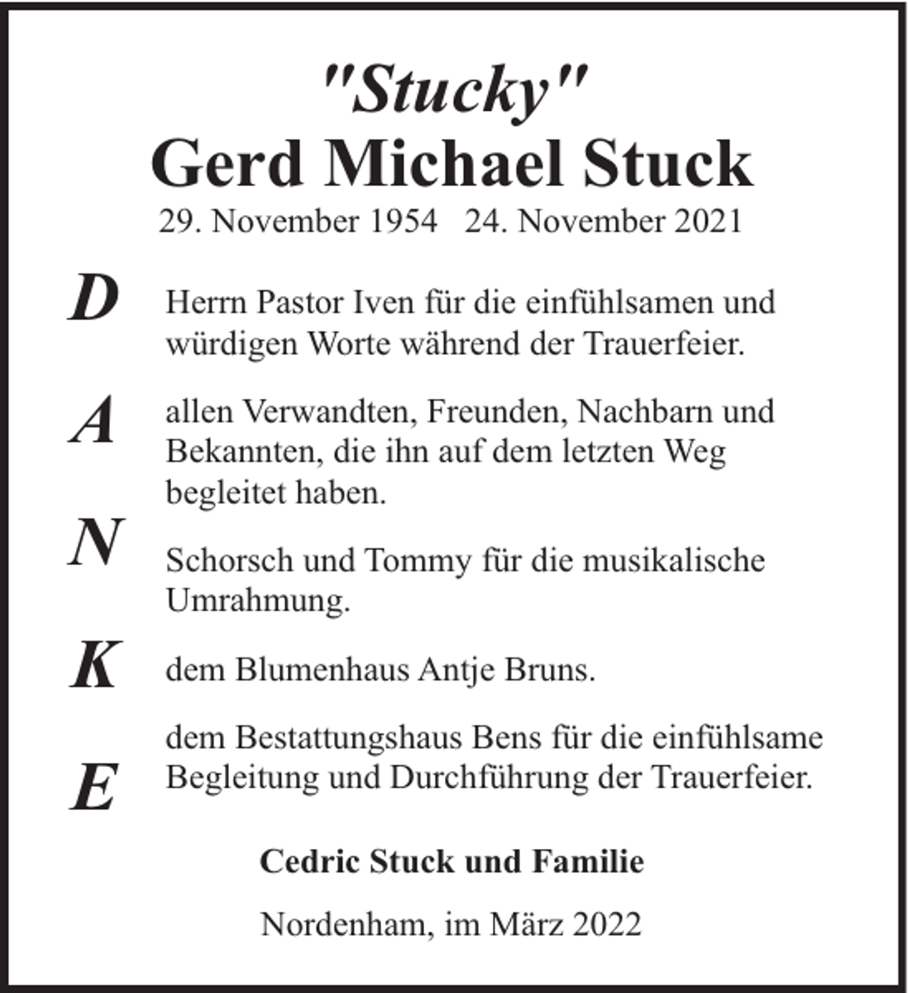 <p>"Stucky"<br />Gerd Michael Stuck<br />29. November 1954 24. November 2021</p><p>D<br />A<br />N<br />K<br />E</p><p>Herrn Pastor Iven für die einfühlsamen und<br />würdigen Worte während der Trauerfeier.<br />allen Verwandten, Freunden, Nachbarn und<br />Bekannten, die ihn auf dem letzten Weg<br />begleitet haben.<br />Schorsch und Tommy für die musikalische<br />Umrahmung.<br />dem Blumenhaus Antje Bruns.<br />dem Bestattungshaus Bens für die einfühlsame<br />Begleitung und Durchführung der Trauerfeier.<br />Cedric Stuck und Familie<br />Nordenham, im März 2022</p>