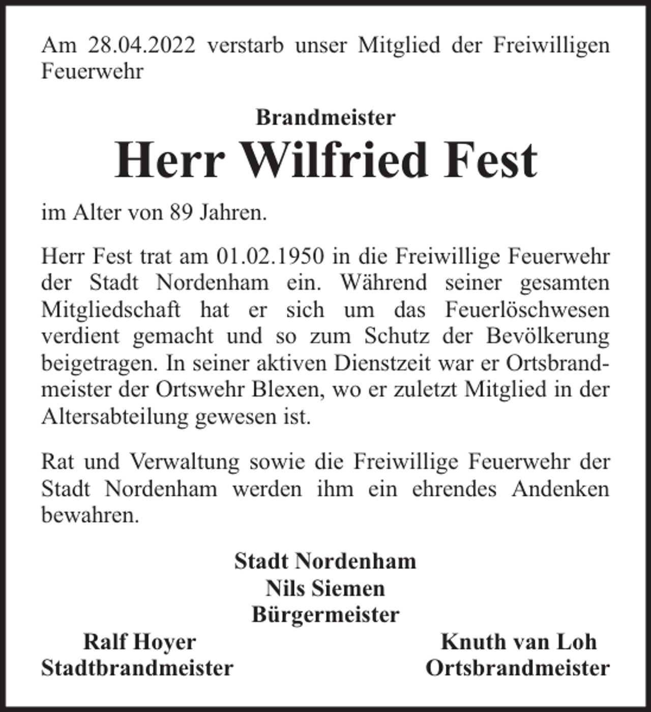 <p>Am 28.04.2022 verstarb unser Mitglied der Freiwilligen<br />Feuerwehr<br />Brandmeister</p><p>Herr Wilfried Fest<br />im Alter von 89 Jahren.<br />Herr Fest trat am 01.02.1950 in die Freiwillige Feuerwehr<br />der Stadt Nordenham ein. Während seiner gesamten<br />Mitgliedschaft hat er sich um das Feuerlöschwesen<br />verdient gemacht und so zum Schutz der Bevölkerung<br />beigetragen. In seiner aktiven Dienstzeit war er Ortsbrandmeister der Ortswehr Blexen, wo er zuletzt Mitglied in der<br />Altersabteilung gewesen ist.<br />Rat und Verwaltung sowie die Freiwillige Feuerwehr der<br />Stadt Nordenham werden ihm ein ehrendes Andenken<br />bewahren.</p><p>Ralf Hoyer<br />Stadtbrandmeister</p><p>Stadt Nordenham<br />Nils Siemen<br />Bürgermeister</p><p>Knuth van Loh<br />Ortsbrandmeister</p>