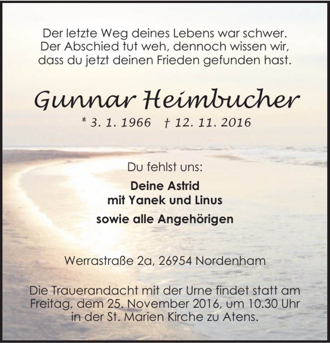 <p>Der letzte Weg deines Lebens war schwer.<br />Der Abschied tut weh, dennoch wissen wir,<br />dass du jetzt deinen Frieden gefunden hast.</p><p>Gunnar Heimbucher<br />* 3. 1. 1966</p><p>† 12. 11. 2016</p><p>Du fehlst uns:<br />Deine Astrid<br />mit Yanek und Linus<br />sowie alle Angehörigen<br />Werrastraße 2a, 26954 Nordenham</p><p>Die Trauerandacht mit der Urne findet statt am<br />Freitag, dem 25. November 2016, um 10.30 Uhr<br />in der St. Marien Kirche zu Atens.</p>