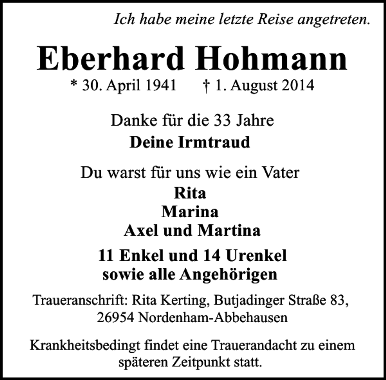 <p>Ich habe meine letzte Reise angetreten.</p><p>Eberhard Hohmann<br />* 30. April 1941</p><p>† 1. August 2014</p><p>Danke für die 33 Jahre<br />Deine Irmtraud<br />Du warst für uns wie ein Vater<br />Rita<br />Marina<br />Axel und Martina<br />11 Enkel und 14 Urenkel<br />sowie alle Angehörigen<br />Traueranschrift: Rita Kerting, Butjadinger Straße 83,<br />26954 Nordenham-Abbehausen<br />Krankheitsbedingt findet eine Trauerandacht zu einem<br />späteren Zeitpunkt statt.</p>