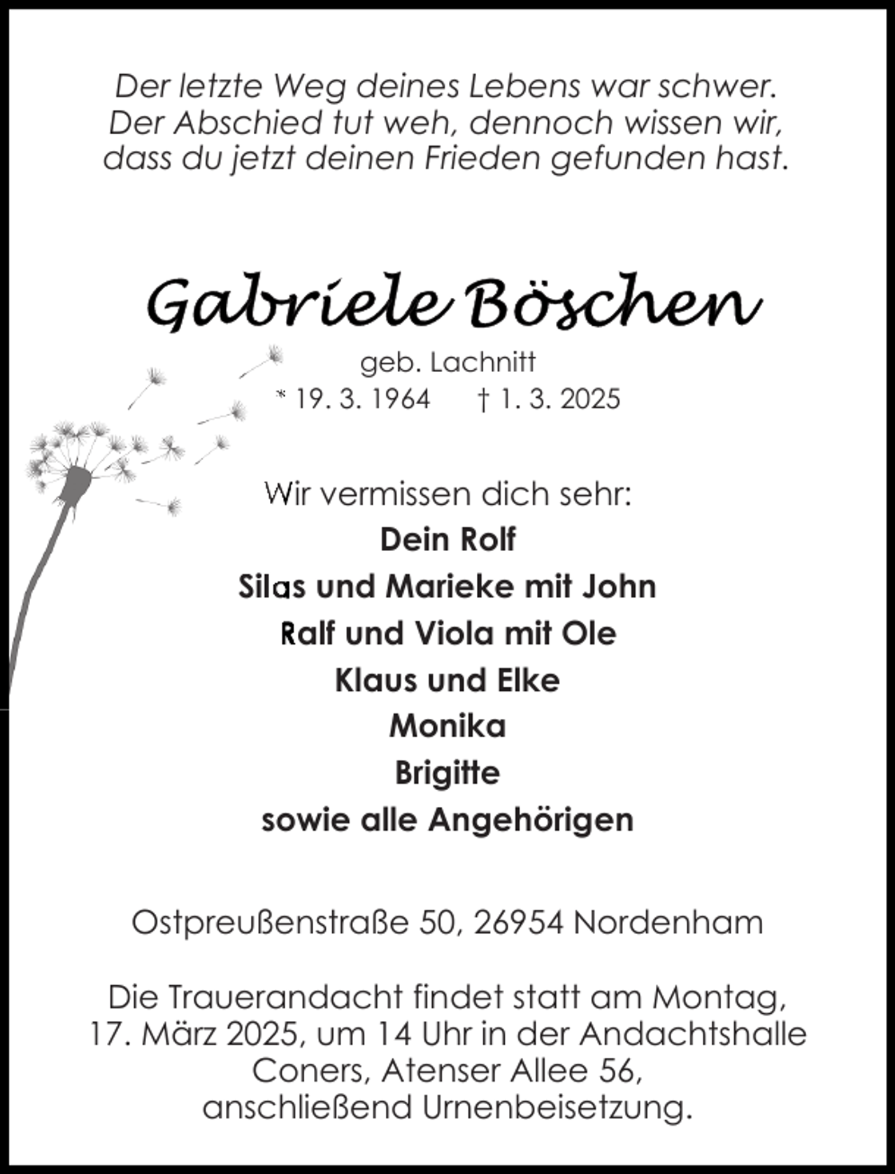 <p>Der letzte Weg deines Lebens war schwer.<br />Der Abschied tut weh, dennoch wissen wir,<br />dass du jetzt deinen Frieden gefunden hast.</p><p>geb. Lachnitt<br />* 19. 3. 1964<br />† 1. 3. 2025</p><p>Wir vermissen dich sehr:<br />Dein Rolf<br />Sila<br />as und Marieke mit John<br />Ralf und Viola mit Ole<br />Klaus und Elke<br />Monika<br />Brigitte<br />sowie alle Angehörigen<br />Ostpreußenstraße 50, 26954 Nordenham<br />Die Trauerandacht findet statt am Montag,<br />17. März 2025, um 14 Uhr in der Andachtshalle<br />Coners, Atenser Allee 56,<br />anschließend Urnenbeisetzung.</p>