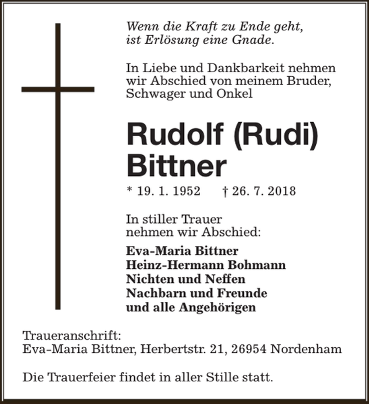 <p>Wenn die Kraft zu Ende geht,<br />ist Erlösung eine Gnade.<br />In Liebe und Dankbarkeit nehmen<br />wir Abschied von meinem Bruder,<br />Schwager und Onkel</p><p>Rudolf (Rudi)<br />Bittner</p><p>* 19. 1. 1952</p><p>† 26. 7. 2018</p><p>In stiller Trauer<br />nehmen wir Abschied:<br />Eva-Maria Bittner<br />Heinz-Hermann Bohmann<br />Nichten und Neffen<br />Nachbarn und Freunde<br />und alle Angehörigen<br />Traueranschrift:<br />Eva-Maria Bittner, Herbertstr. 21, 26954 Nordenham<br />Die Trauerfeier findet in aller Stille statt.</p>