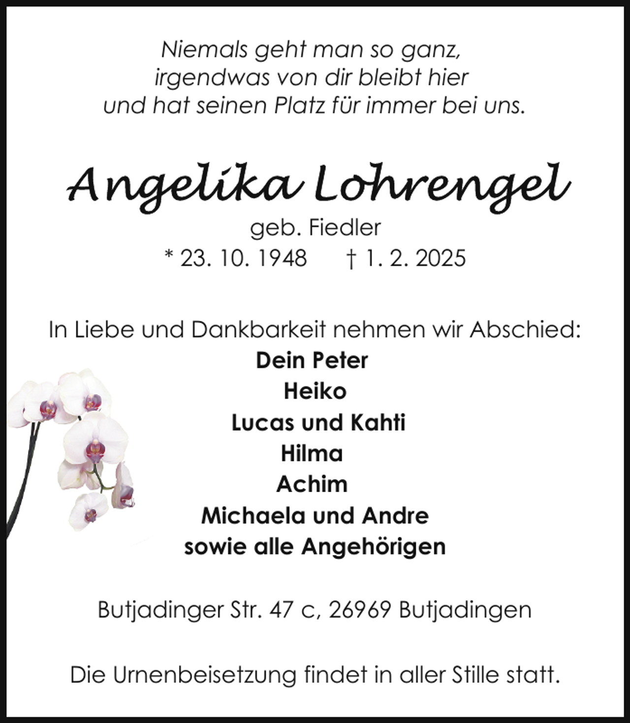 <p>Niemals geht man so ganz,<br />irgendwas von dir bleibt hier<br />und hat seinen Platz für immer bei uns.</p>
<p>geb. Fiedler<br />* 23. 10. 1948<br />† 1. 2. 2025<br />In Liebe und Dankbarkeit nehmen wir Abschied:<br />Dein Peter<br />Heiko<br />Lucas und Kahti<br />Hilma<br />Achim<br />Michaela und Andre<br />sowie alle Angehörigen<br />Butjadinger Str. 47 c, 26969 Butjadingen<br />Die Urnenbeisetzung findet in aller Stille statt.</p>