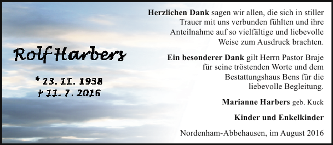 <p>Herzlichen Dank sagen wir allen, die sich in stiller<br />Trauer mit uns verbunden fühlten und ihre<br />Anteilnahme auf so vielfältige und liebevolle<br />Weise zum Ausdruck brachten.<br />Ein besonderer Dank gilt Herrn Pastor Braje<br />für seine tröstenden Worte und dem<br />Bestattungshaus Bens für die<br />liebevolle Begleitung.<br />Marianne Harbers geb. Kuck<br />Kinder und Enkelkinder<br />Nordenham-Abbehausen, im August 2016</p>