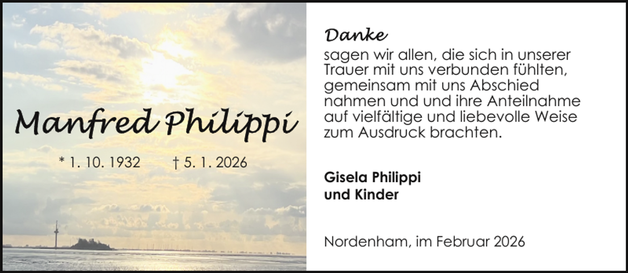 <p>sagen wir allen, die sich in unserer<br />Trauer mit uns verbunden fühlten,<br />gemeinsam mit uns Abschied<br />nahmen und und ihre Anteilnahme<br />auf vielfältige und liebevolle Weise<br />zum Ausdruck brachten.<br />* 1. 10. 1932</p>
<p>† 5. 1. 2026</p>
<p>Gisela Philippi<br />und Kinder<br />Nordenham, im Februar 2026</p>