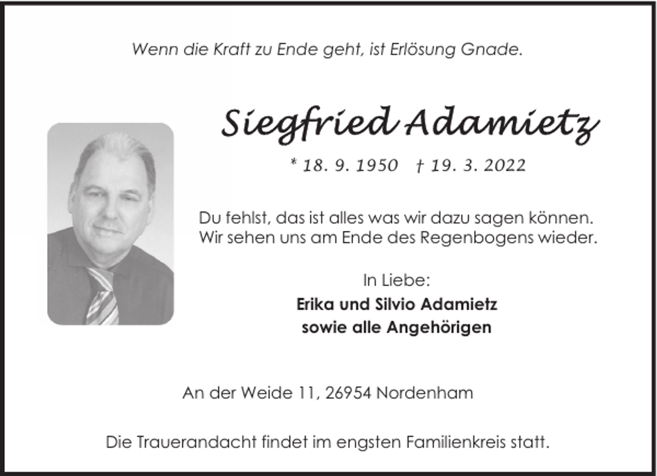 <p>Wenn die Kraft zu Ende geht, ist Erlösung Gnade.</p>
<p>* 18. 9. 1950</p>
<p>† 19. 3. 2022</p>
<p>Du fehlst, das ist alles was wir dazu sagen können.<br />Wir sehen uns am Ende des Regenbogens wieder.<br />In Liebe:<br />Erika und Silvio Adamietz<br />sowie alle Angehörigen</p>
<p>An der Weide 11, 26954 Nordenham<br />Die Trauerandacht findet im engsten Familienkreis statt.</p>