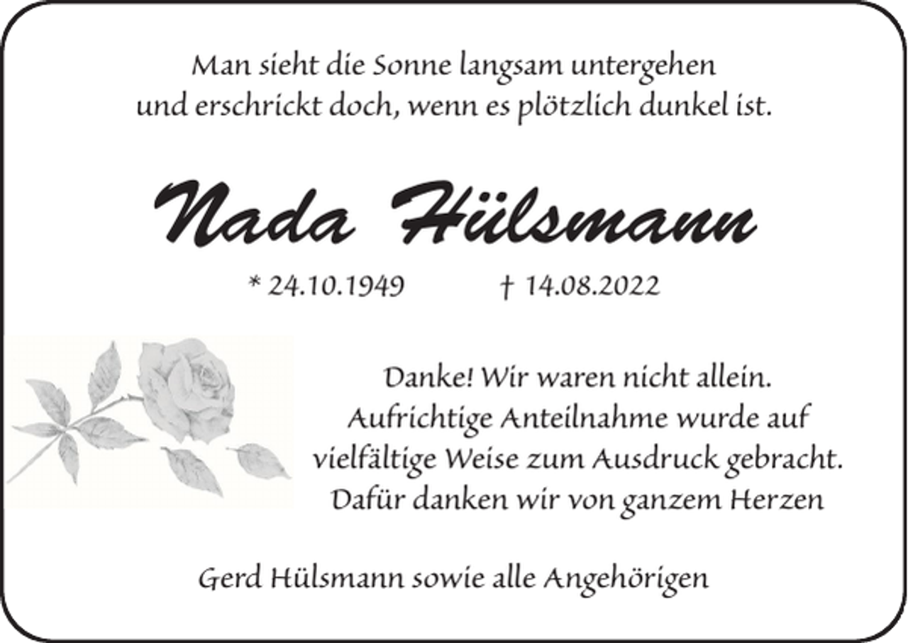 <p>Man sieht die Sonne langsam untergehen<br />und erschrickt doch, wenn es plötzlich dunkel ist.</p><p>Nada Hülsmann<br />* 24.10.1949</p><p>† 14.08.2022</p><p>Danke! Wir waren nicht allein.<br />Aufrichtige Anteilnahme wurde auf<br />vielfältige Weise zum Ausdruck gebracht.<br />Dafür danken wir von ganzem Herzen<br />Gerd Hülsmann sowie alle Angehörigen</p>