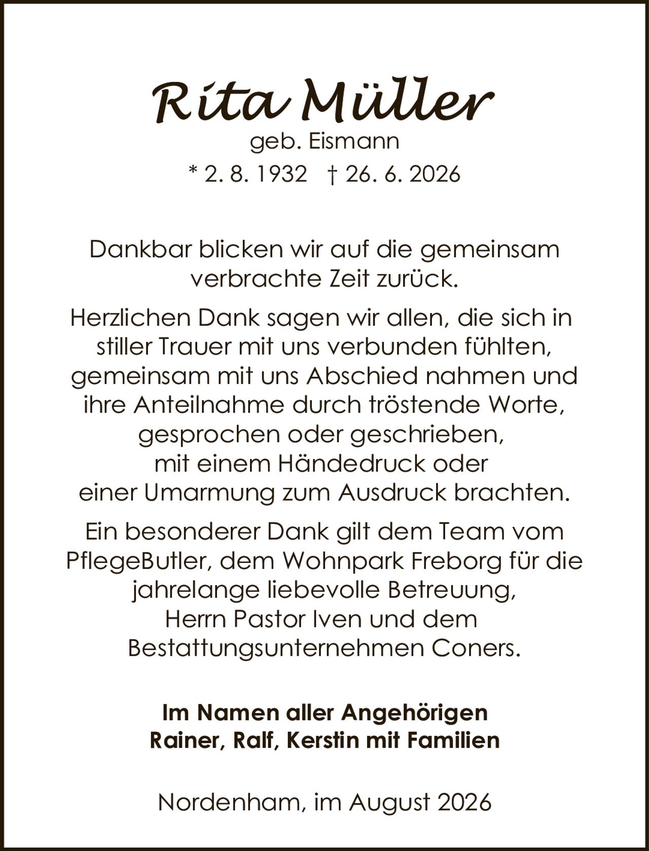<p><strong>Rita Müller</strong><br/>geb. Eismann<br/>* 2. 8. 1932 † 26. 6. 2026</p>

<p>Dankbar blicken wir auf die gemeinsam verbrachte Zeit zurück.</p>

<p>Herzlichen Dank sagen wir allen, die sich in stiller Trauer mit uns verbunden fühlten, gemeinsam mit uns Abschied nahmen und ihre Anteilnahme durch tröstende Worte, gesprochen oder geschrieben, mit einem Händedruck oder einer Umarmung zum Ausdruck brachten.</p>

<p>Ein besonderer Dank gilt dem Team vom PflegeButler, dem Wohnpark Freborg für die jahrelange liebevolle Betreuung, Herrn Pastor Iven und dem Bestattungsunternehmen Coners.</p>

<p><strong>Im Namen aller Angehörigen<br/>Rainer, Ralf, Kerstin mit Familien</strong></p>

<p>Nordenham, im August 2026</p>