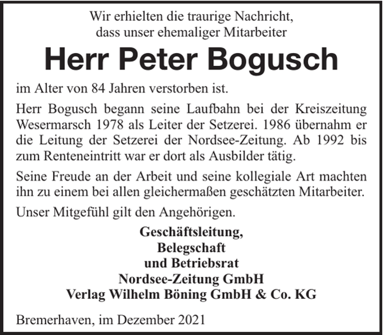 <p>Wir erhielten die traurige Nachricht,<br />dass unser ehemaliger Mitarbeiter</p><p>Herr Peter Bogusch<br />im Alter von 84 Jahren verstorben ist.<br />Herr Bogusch begann seine Laufbahn bei der Kreiszeitung<br />Wesermarsch 1978 als Leiter der Setzerei. 1986 übernahm er<br />die Leitung der Setzerei der Nordsee-Zeitung. Ab 1992 bis<br />zum Renteneintritt war er dort als Ausbilder tätig.<br />Seine Freude an der Arbeit und seine kollegiale Art machten<br />ihn zu einem bei allen gleichermaßen geschätzten Mitarbeiter.<br />Unser Mitgefühl gilt den Angehörigen.<br />Geschäftsleitung,<br />Belegschaft<br />und Betriebsrat<br />Nordsee-Zeitung GmbH<br />Verlag Wilhelm Böning GmbH &amp; Co. KG<br />Bremerhaven, im Dezember 2021</p>