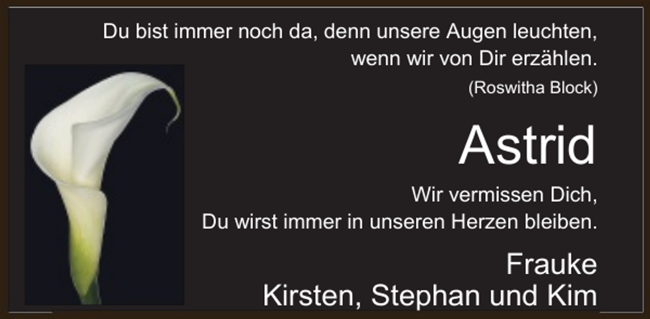 <p>Du bist immer noch da, denn unsere Augen leuchten,<br />wenn wir von Dir erzählen.<br />(Roswitha Block)</p><p>Astrid</p><p>Wir vermissen Dich,<br />Du wirst immer in unseren Herzen bleiben.</p><p>Frauke<br />Kirsten, Stephan und Kim</p>