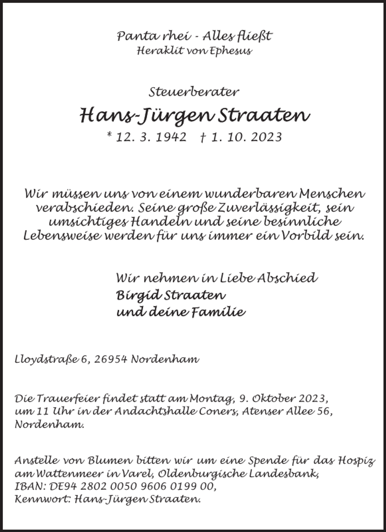 <p>Panta rhei - Alles fließt<br />Heraklit von Ephesus</p><p>Steuerberater</p><p>* 12. 3. 1942</p><p>† 1. 10. 2023</p><p>Wir müssen uns von einem wunderbaren Menschen<br />verabschieden. Seine große Zuverlässigkeit, sein<br />umsichtiges Handeln und seine besinnliche<br />Lebensweise werden für uns immer ein Vorbild sein.<br />Wir nehmen in Liebe Abschied</p><p>Lloydstraße 6, 26954 Nordenham</p><p>Die Trauerfeier findet statt am Montag, 9. Oktober 2023,<br />um 11 Uhr in der Andachtshalle Coners, Atenser Allee 56,<br />Nordenham.<br />Anstelle von Blumen bitten wir um eine Spende für das Hospiz<br />am Wattenmeer in Varel, Oldenburgische Landesbank,<br />IBAN: DE94 2802 0050 9606 0199 00,<br />Kennwort: Hans-Jürgen Straaten.</p>