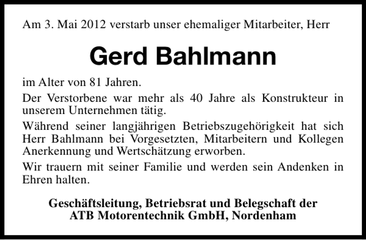 <p>Am 3. Mai 2012 verstarb unser ehemaliger Mitarbeiter, Herr</p><p>Gerd Bahlmann<br />im Alter von 81 Jahren.<br />Der Verstorbene war mehr als 40 Jahre als Konstrukteur in<br />unserem Unternehmen tätig.<br />Während seiner langjährigen Betriebszugehörigkeit hat sich<br />Herr Bahlmann bei Vorgesetzten, Mitarbeitern und Kollegen<br />Anerkennung und Wertschätzung erworben.<br />Wir trauern mit seiner Familie und werden sein Andenken in<br />Ehren halten.<br />Geschäftsleitung, Betriebsrat und Belegschaft der<br />ATB Motorentechnik GmbH, Nordenham</p>