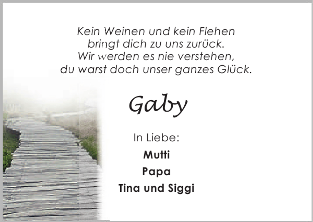 <p>Kein Weinen und kein Flehen<br />bringt dich zu uns zurück.<br />n<br />Wir werden es nie verstehen,<br />du warst doch unser ganzes Glück.<br />t</p><p>Gaby<br />In Liebe:<br />Mutti<br />Papa<br />Tina und Siggi</p>