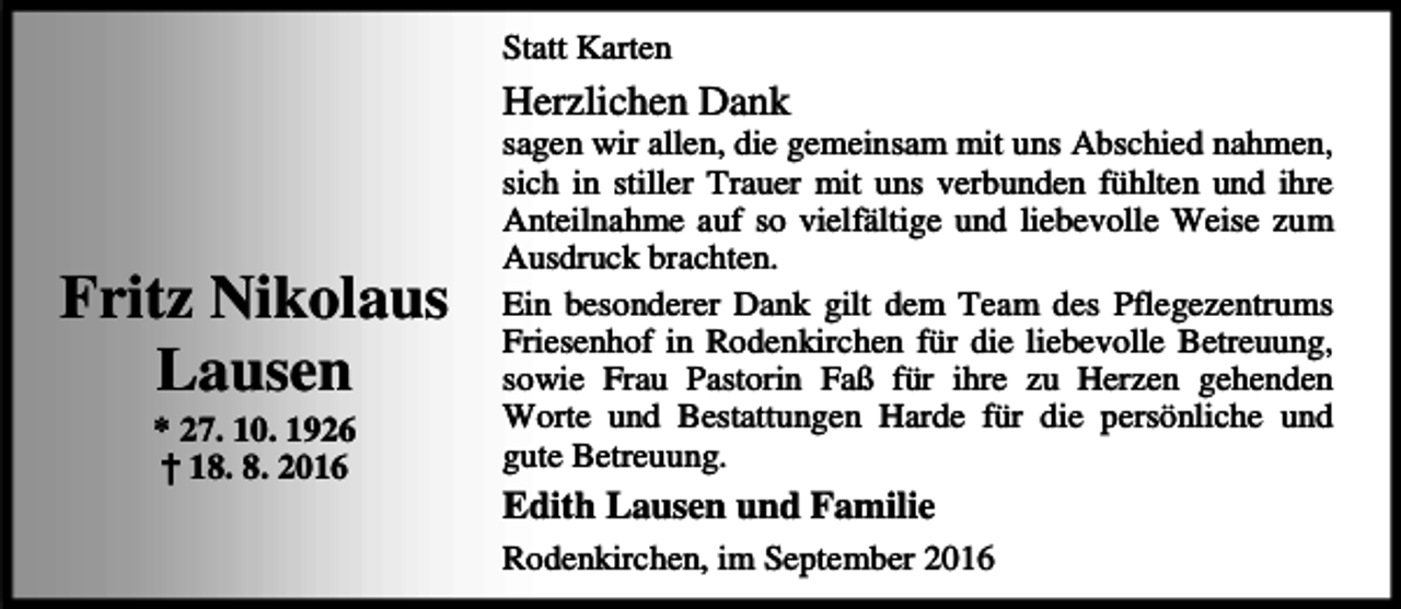 <p>Statt Karten</p><p>Herzlichen Dank</p><p>Fritz Nikolaus<br />Lausen<br />* 27. 10. 1926<br />† 18. 8. 2016</p><p>sagen wir allen, die gemeinsam mit uns Abschied nahmen,<br />sich in stiller Trauer mit uns verbunden fühlten und ihre<br />Anteilnahme auf so vielfältige und liebevolle Weise zum<br />Ausdruck brachten.<br />Ein besonderer Dank gilt dem Team des Pflegezentrums<br />Friesenhof in Rodenkirchen für die liebevolle Betreuung,<br />sowie Frau Pastorin Faß für ihre zu Herzen gehenden<br />Worte und Bestattungen Harde für die persönliche und<br />gute Betreuung.</p><p>Edith Lausen und Familie<br />Rodenkirchen, im September 2016</p>