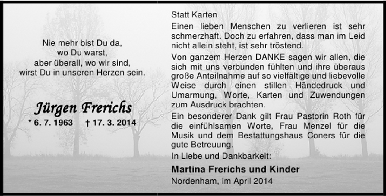 <p>Nie mehr bist Du da,<br />wo Du warst,<br />aber überall, wo wir sind,<br />wirst Du in unseren Herzen sein.</p><p>* 6. 7. 1963</p><p>† 17. 3. 2014</p><p>Statt Karten<br />Einen lieben Menschen zu verlieren ist sehr<br />schmerzhaft. Doch zu erfahren, dass man im Leid<br />nicht allein steht, ist sehr tröstend.<br />Von ganzem Herzen DANKE sagen wir allen, die<br />sich mit uns verbunden fühlten und ihre überaus<br />große Anteilnahme auf so vielfältige und liebevolle<br />Weise durch einen stillen Händedruck und<br />Umarmung, Worte, Karten und Zuwendungen<br />zum Ausdruck brachten.<br />Ein besonderer Dank gilt Frau Pastorin Roth für<br />die einfühlsamen Worte, Frau Menzel für die<br />Musik und dem Bestattungshaus Coners für die<br />gute Betreuung.<br />In Liebe und Dankbarkeit:</p><p>Martina Frerichs und Kinder<br />Nordenham, im April 2014</p>