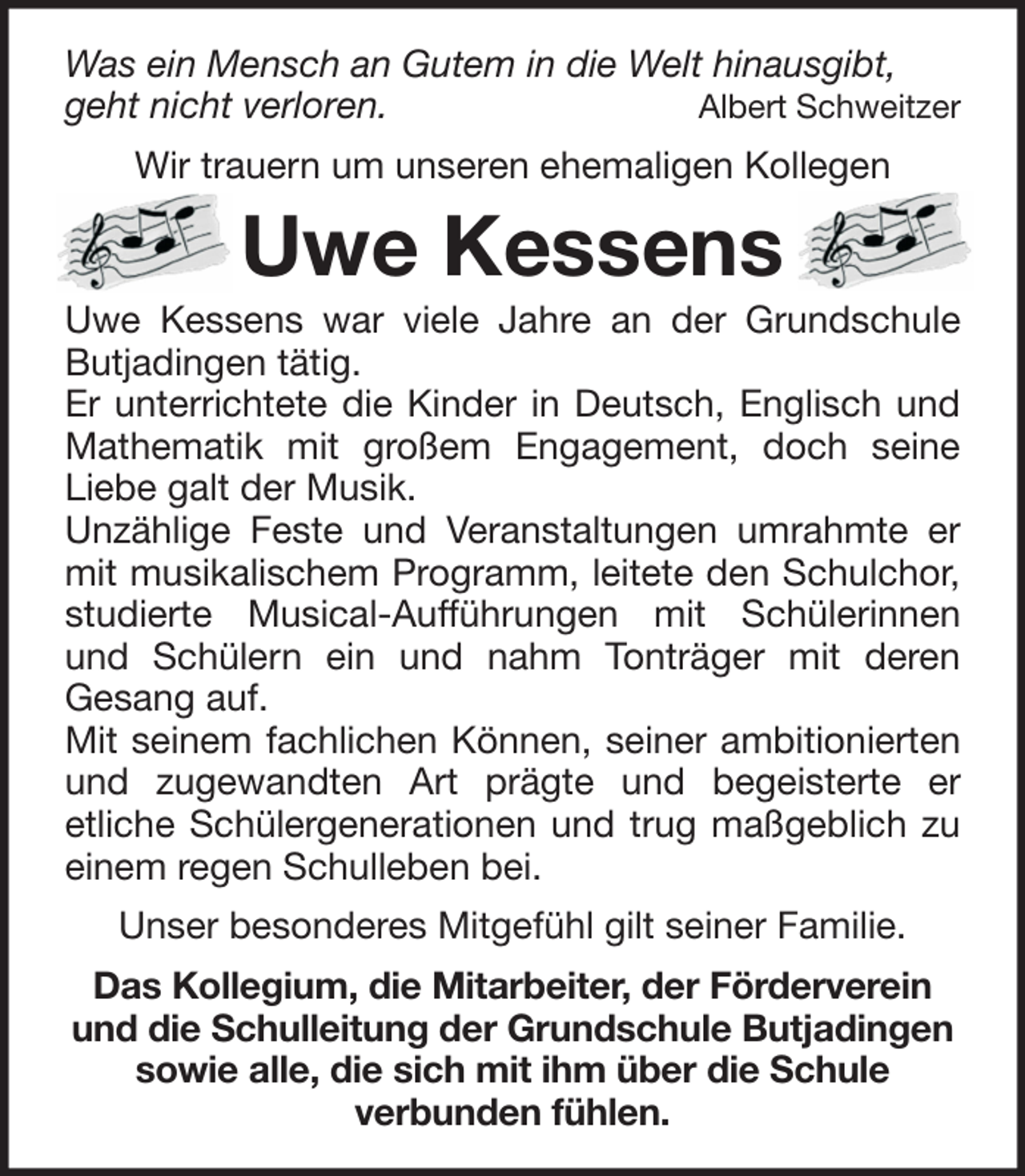 <p>Was ein Mensch an Gutem in die Welt hinausgibt,<br />geht nicht verloren.<br />Albert Schweitzer<br />Wir trauern um unseren ehemaligen Kollegen</p><p>Uwe Kessens<br />Uwe Kessens war viele Jahre an der Grundschule<br />Butjadingen tätig.<br />Er unterrichtete die Kinder in Deutsch, Englisch und<br />Mathematik mit großem Engagement, doch seine<br />Liebe galt der Musik.<br />Unzählige Feste und Veranstaltungen umrahmte er<br />mit musikalischem Programm, leitete den Schulchor,<br />studierte Musical-Aufführungen mit Schülerinnen<br />und Schülern ein und nahm Tonträger mit deren<br />Gesang auf.<br />Mit seinem fachlichen Können, seiner ambitionierten<br />und zugewandten Art prägte und begeisterte er<br />etliche Schülergenerationen und trug maßgeblich zu<br />einem regen Schulleben bei.<br />Unser besonderes Mitgefühl gilt seiner Familie.<br />Das Kollegium, die Mitarbeiter, der Förderverein<br />und die Schulleitung der Grundschule Butjadingen<br />sowie alle, die sich mit ihm über die Schule<br />verbunden fühlen.</p>