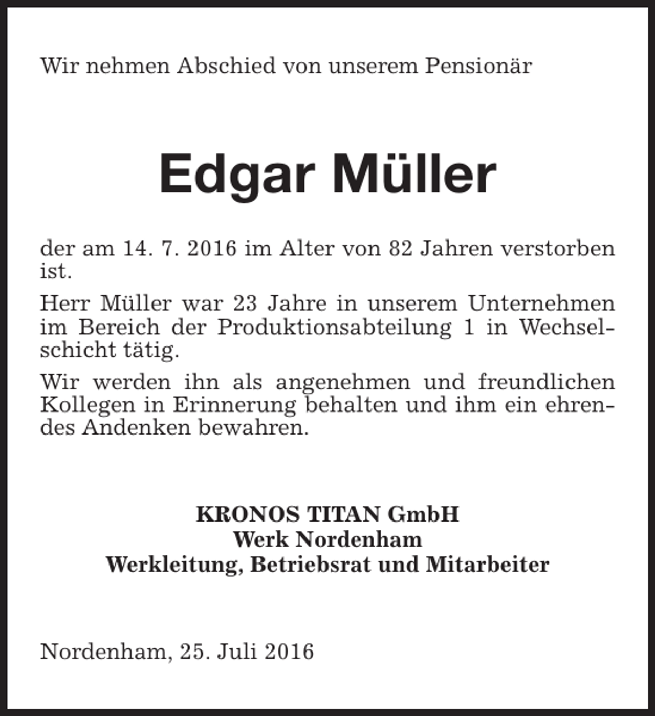 <p>Wir nehmen Abschied von unserem Pensionär</p><p>Edgar Müller<br />der am 14. 7. 2016 im Alter von 82 Jahren verstorben<br />ist.<br />Herr Müller war 23 Jahre in unserem Unternehmen<br />im Bereich der Produktionsabteilung 1 in Wechselschicht tätig.<br />Wir werden ihn als angenehmen und freundlichen<br />Kollegen in Erinnerung behalten und ihm ein ehrendes Andenken bewahren.</p><p>KRONOS TITAN GmbH<br />Werk Nordenham<br />Werkleitung, Betriebsrat und Mitarbeiter<br />Nordenham, 25. Juli 2016</p>