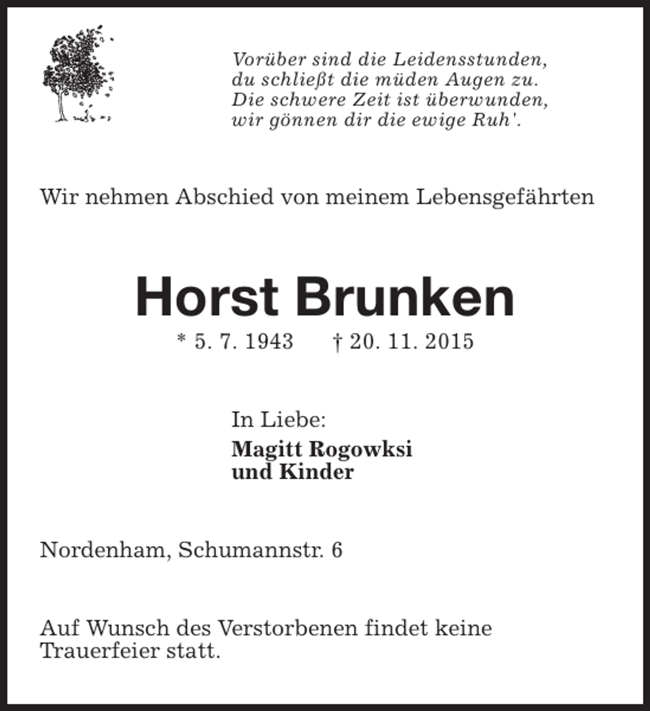 <p>Vorüber sind die Leidensstunden,<br />du schließt die müden Augen zu.<br />Die schwere Zeit ist überwunden,<br />wir gönnen dir die ewige Ruh'.</p><p>Wir nehmen Abschied von meinem Lebensgefährten</p><p>Horst Brunken<br />* 5. 7. 1943</p><p>† 20. 11. 2015</p><p>In Liebe:<br />Magitt Rogowksi<br />und Kinder<br />Nordenham, Schumannstr. 6<br />Auf Wunsch des Verstorbenen findet keine<br />Trauerfeier statt.</p>